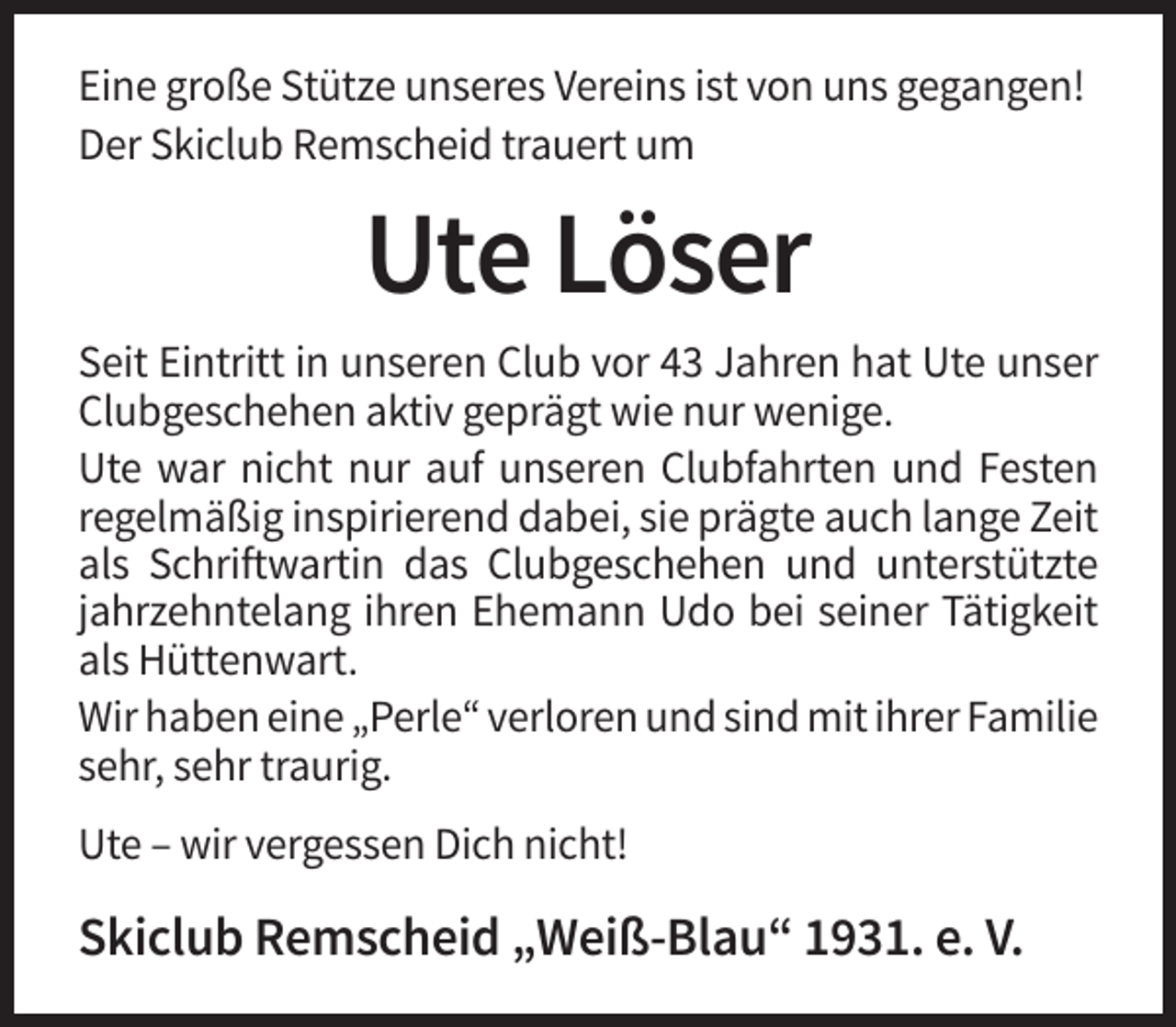 <p>Eine große Stütze unseres Vereins ist von uns gegangen!<br />Der Skiclub Remscheid trauert um</p><p>Ute Löser<br />Seit Eintritt in unseren Club vor 43 Jahren hat Ute unser<br />Clubgeschehen aktiv geprägt wie nur wenige.<br />Ute war nicht nur auf unseren Clubfahrten und Festen<br />regelmäßig inspirierend dabei, sie prägte auch lange Zeit<br />als Schriftwartin das Clubgeschehen und unterstützte<br />jahrzehntelang ihren Ehemann Udo bei seiner Tätigkeit<br />als Hüttenwart.<br />Wir haben eine „Perle“ verloren und sind mit ihrer Familie<br />sehr, sehr traurig.<br />Ute – wir vergessen Dich nicht!</p><p>Skiclub Remscheid „Weiß-Blau“ 1931. e. V.</p>