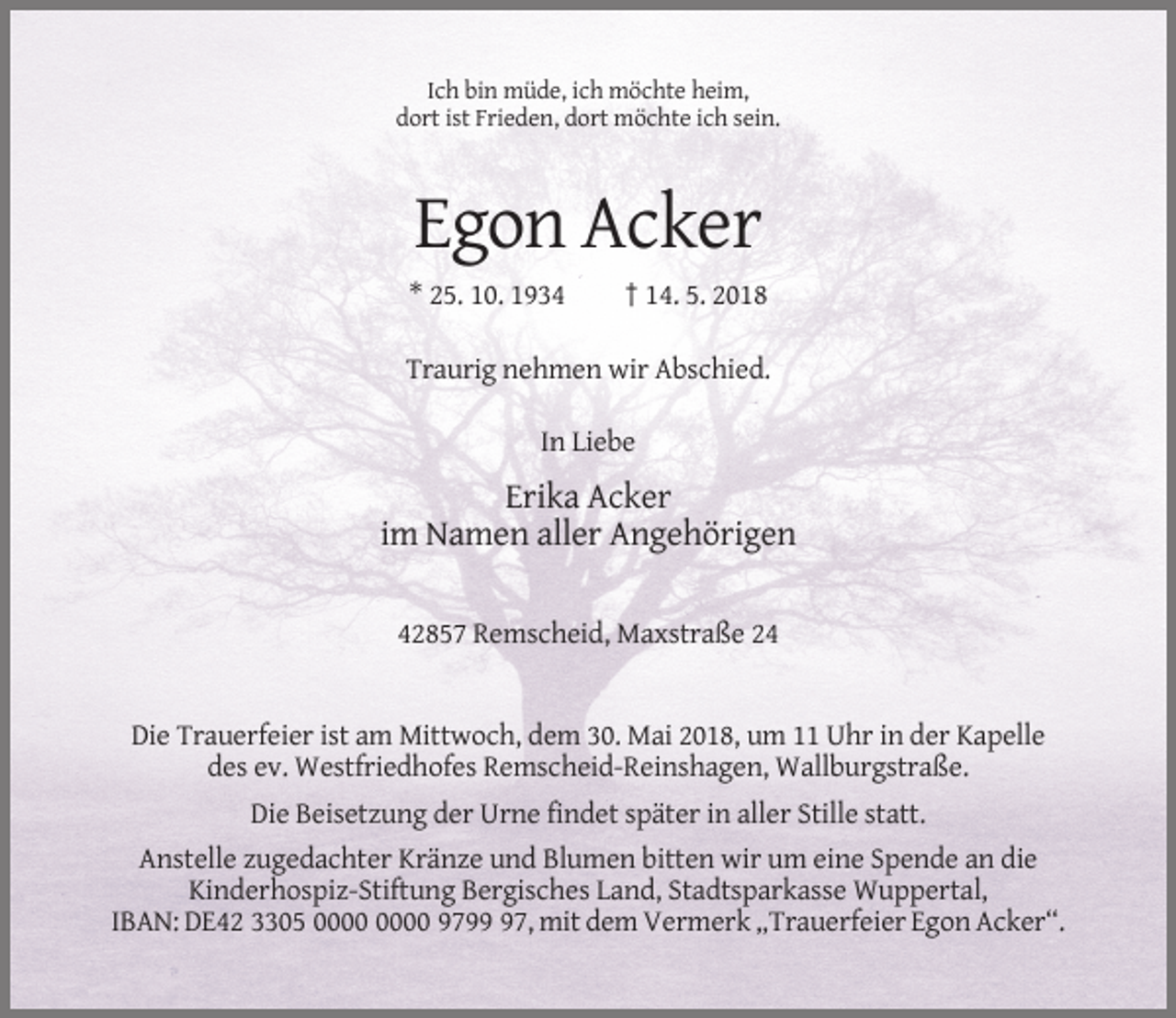 <p>Ich bin müde, ich möchte heim,<br />dort ist Frieden, dort möchte ich sein.</p><p>Egon Acker<br />* 25. 10. 1934</p><p>† 14. 5. 2018</p><p>Traurig nehmen wir Abschied.<br />In Liebe</p><p>Erika Acker<br />im Namen aller Angehörigen<br />42857 Remscheid, Maxstraße 24</p><p>Die Trauerfeier ist am Mittwoch, dem 30. Mai 2018, um 11 Uhr in der Kapelle<br />des ev. Westfriedhofes Remscheid-Reinshagen, Wallburgstraße.<br />Die Beisetzung der Urne findet später in aller Stille statt.<br />Anstelle zugedachter Kränze und Blumen bitten wir um eine Spende an die<br />Kinderhospiz-Stiftung Bergisches Land, Stadtsparkasse Wuppertal,<br />IBAN: DE42 3305 9797, mit dem Vermerk „Trauerfeier Egon Acker“.</p>