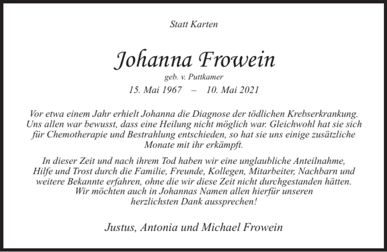 <p>Statt Karten</p><p>Johanna Frowein<br />geb. v. Puttkamer</p><p>15. Mai 1967</p><p>–</p><p>10. Mai 2021</p><p>Vor etwa einem Jahr erhielt Johanna die Diagnose der tödlichen Krebserkrankung.<br />Uns allen war bewusst, dass eine Heilung nicht möglich war. Gleichwohl hat sie sich<br />für Chemotherapie und Bestrahlung entschieden, so hat sie uns einige zusätzliche<br />Monate mit ihr erkämpft.<br />In dieser Zeit und nach ihrem Tod haben wir eine unglaubliche Anteilnahme,<br />Hilfe und Trost durch die Familie, Freunde, Kollegen, Mitarbeiter, Nachbarn und<br />weitere Bekannte erfahren, ohne die wir diese Zeit nicht durchgestanden hätten.<br />Wir möchten auch in Johannas Namen allen hierfür unseren<br />herzlichsten Dank aussprechen!</p><p>Justus, Antonia und Michael Frowein</p>