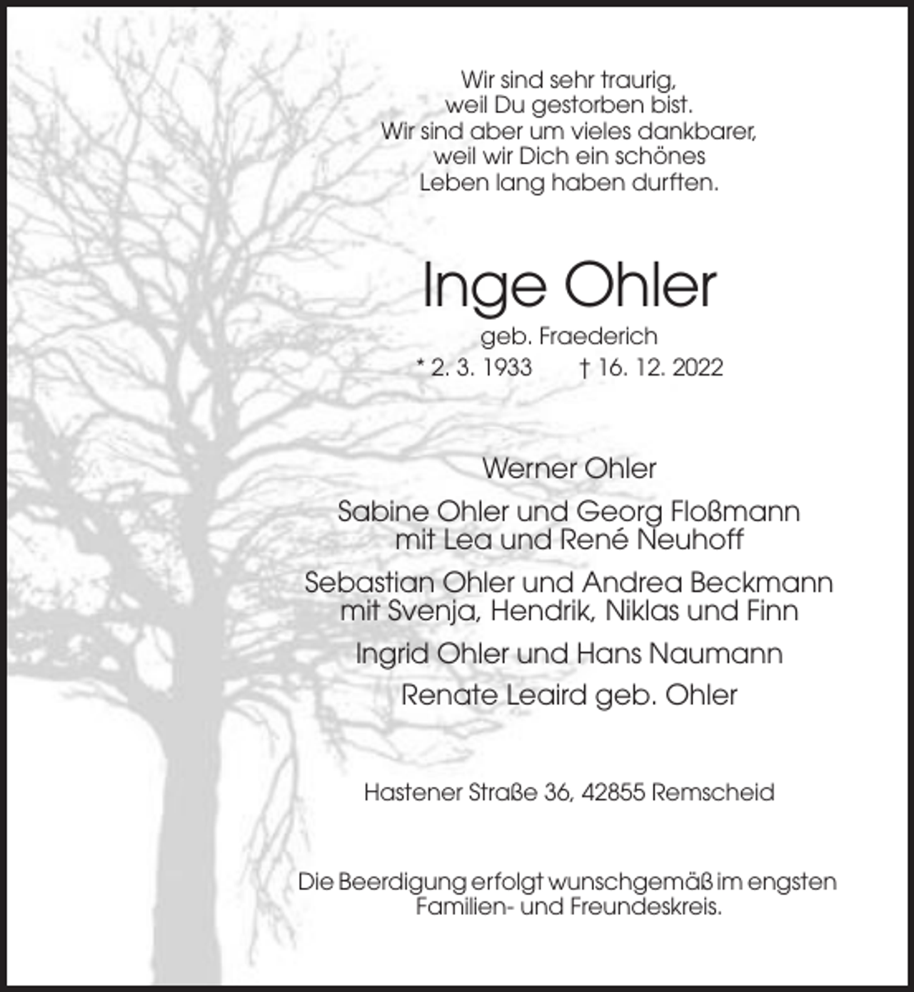<p>Wir sind sehr traurig,<br />weil Du gestorben bist.<br />Wir sind aber um vieles dankbarer,<br />weil wir Dich ein schönes<br />Leben lang haben durften.</p><p>Inge Ohler<br />geb. Fraederich<br />* 2. 3. 1933<br />† 16. 12. 2022</p><p>Werner Ohler<br />Sabine Ohler und Georg Floßmann<br />mit Lea und René Neuhoff<br />Sebastian Ohler und Andrea Beckmann<br />mit Svenja, Hendrik, Niklas und Finn<br />Ingrid Ohler und Hans Naumann<br />Renate Leaird geb. Ohler</p><p>Hastener Straße 36, 42855 Remscheid</p><p>Die Beerdigung erfolgt wunschgemäß im engsten<br />Familien- und Freundeskreis.</p>