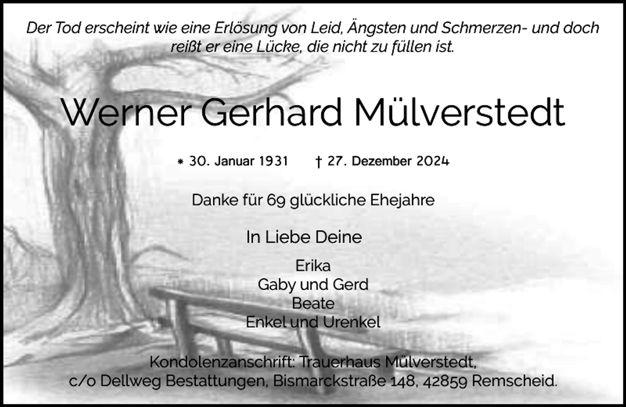 <p>Der Tod erscheint wie eine Erlösung von Leid, Ängsten und Schmerzen- und doch<br />reißt er eine Lücke, die nicht zu füllen ist.</p><p>Werner Gerhard Mülverstedt<br />* 30. Januar 1931</p><p>† 27. Dezember 2024</p><p>Danke für 69 glückliche Ehejahre</p><p>In Liebe Deine<br />Erika<br />Gaby und Gerd<br />Beate<br />Enkel und Urenkel<br />Kondolenzanschrift: Trauerhaus Mülverstedt,<br />c/o Dellweg Bestattungen, Bismarckstraße 148, 42859 Remscheid.</p>