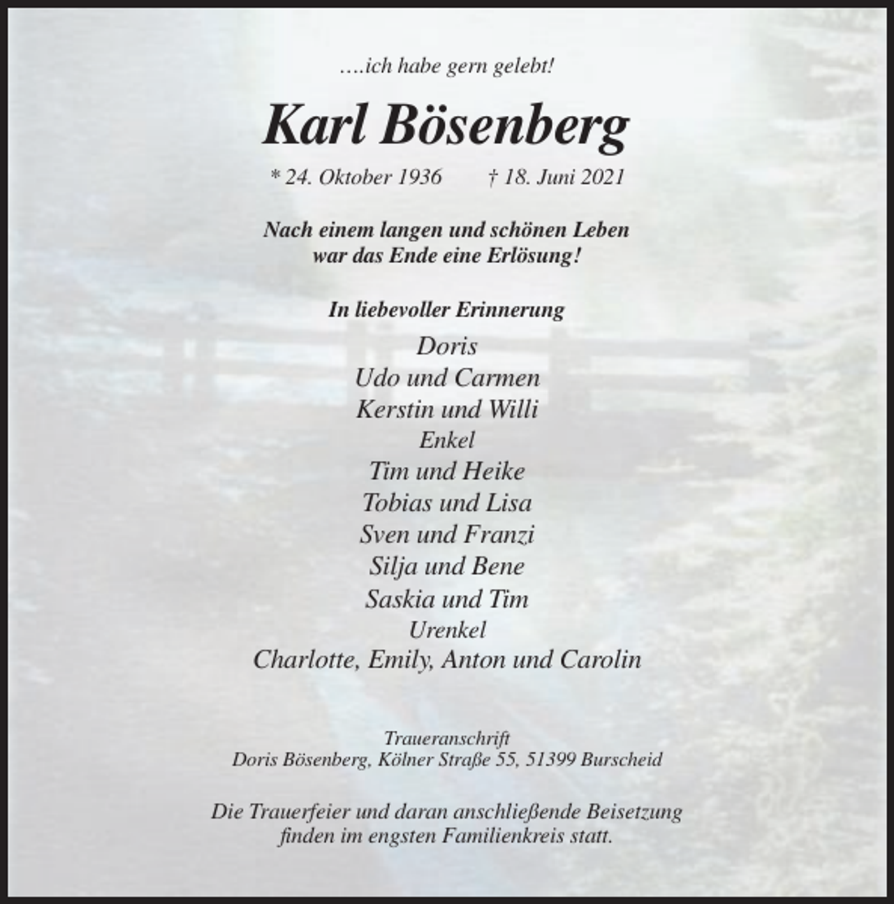 <p>….ich habe gern gelebt!</p><p>Karl Bösenberg<br />* 24. Oktober 1936</p><p>† 18. Juni 2021</p><p>Nach einem langen und schönen Leben<br />war das Ende eine Erlösung!<br />In liebevoller Erinnerung</p><p>Doris<br />Udo und Carmen<br />Kerstin und Willi<br />Enkel</p><p>Tim und Heike<br />Tobias und Lisa<br />Sven und Franzi<br />Silja und Bene<br />Saskia und Tim<br />Urenkel</p><p>Charlotte, Emily, Anton und Carolin<br />Traueranschrift<br />Doris Bösenberg, Kölner Straße 55, 51399 Burscheid</p><p>Die Trauerfeier und daran anschließende Beisetzung<br />finden im engsten Familienkreis statt.</p>