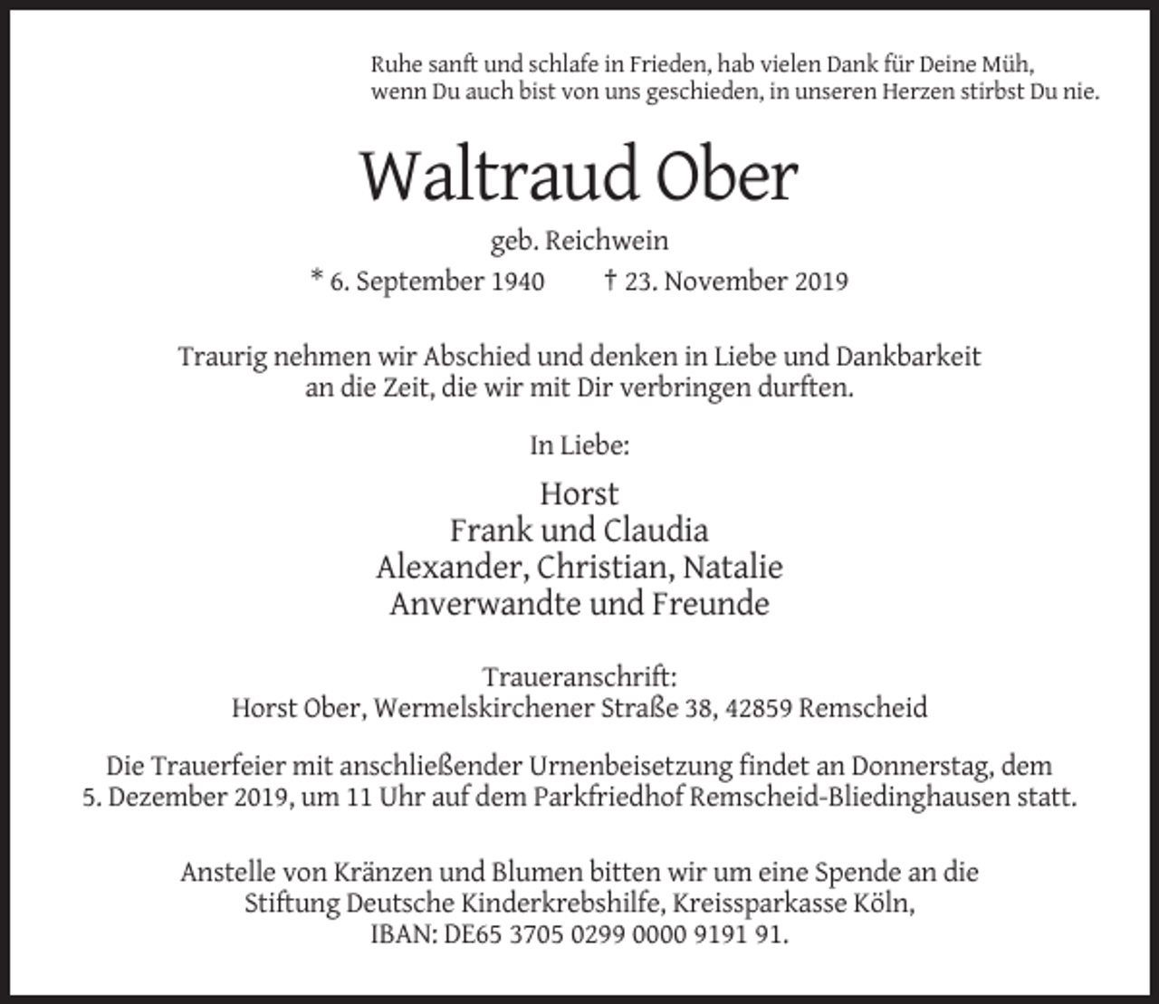<p>Ruhe sanft und schlafe in Frieden, hab vielen Dank für Deine Müh,<br />wenn Du auch bist von uns geschieden, in unseren Herzen stirbst Du nie.</p><p>Waltraud Ober<br />geb. Reichwein<br />* 6. September 1940<br />† 23. November 2019<br />Traurig nehmen wir Abschied und denken in Liebe und Dankbarkeit<br />an die Zeit, die wir mit Dir verbringen durften.<br />In Liebe:</p><p>Horst<br />Frank und Claudia<br />Alexander, Christian, Natalie<br />Anverwandte und Freunde<br />Traueranschrift:<br />Horst Ober, Wermelskirchener Straße 38, 42859 Remscheid<br />Die Trauerfeier mit anschließender Urnenbeisetzung findet an Donnerstag, dem<br />5. Dezember 2019, um 11 Uhr auf dem Parkfriedhof Remscheid-Bliedinghausen statt.<br />Anstelle von Kränzen und Blumen bitten wir um eine Spende an die<br />Stiftung Deutsche Kinderkrebshilfe, Kreissparkasse Köln,<br />IBAN: DE65 3705 0299 0000 91.</p>