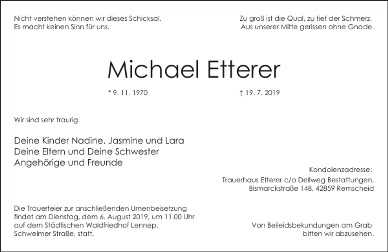 <p>Nicht verstehen können wir dieses Schicksal.<br />Es macht keinen Sinn für uns.</p><p>Zu groß ist die Qual, zu tief der Schmerz.<br />Aus unserer Mitte gerissen ohne Gnade.</p><p>Michael Etterer<br />* 9. 11. 1970</p><p>† 19. 7. 2019</p><p>Wir sind sehr traurig.</p><p>Deine Kinder Nadine, Jasmine und Lara<br />Deine Eltern und Deine Schwester<br />Angehörige und Freunde</p><p>Kondolenzadresse:<br />Trauerhaus Etterer c/o Dellweg Bestattungen,<br />Bismarckstraße 148, 42859 Remscheid</p><p>Die Trauerfeier zur anschließenden Urnenbeisetzung<br />findet am Dienstag, dem 6. August 2019, um 11.00 Uhr<br />auf dem Städtischen Waldfriedhof Lennep,<br />Schwelmer Straße, statt.</p><p>Von Beileidsbekundungen am Grab<br />bitten wir abzusehen.</p>