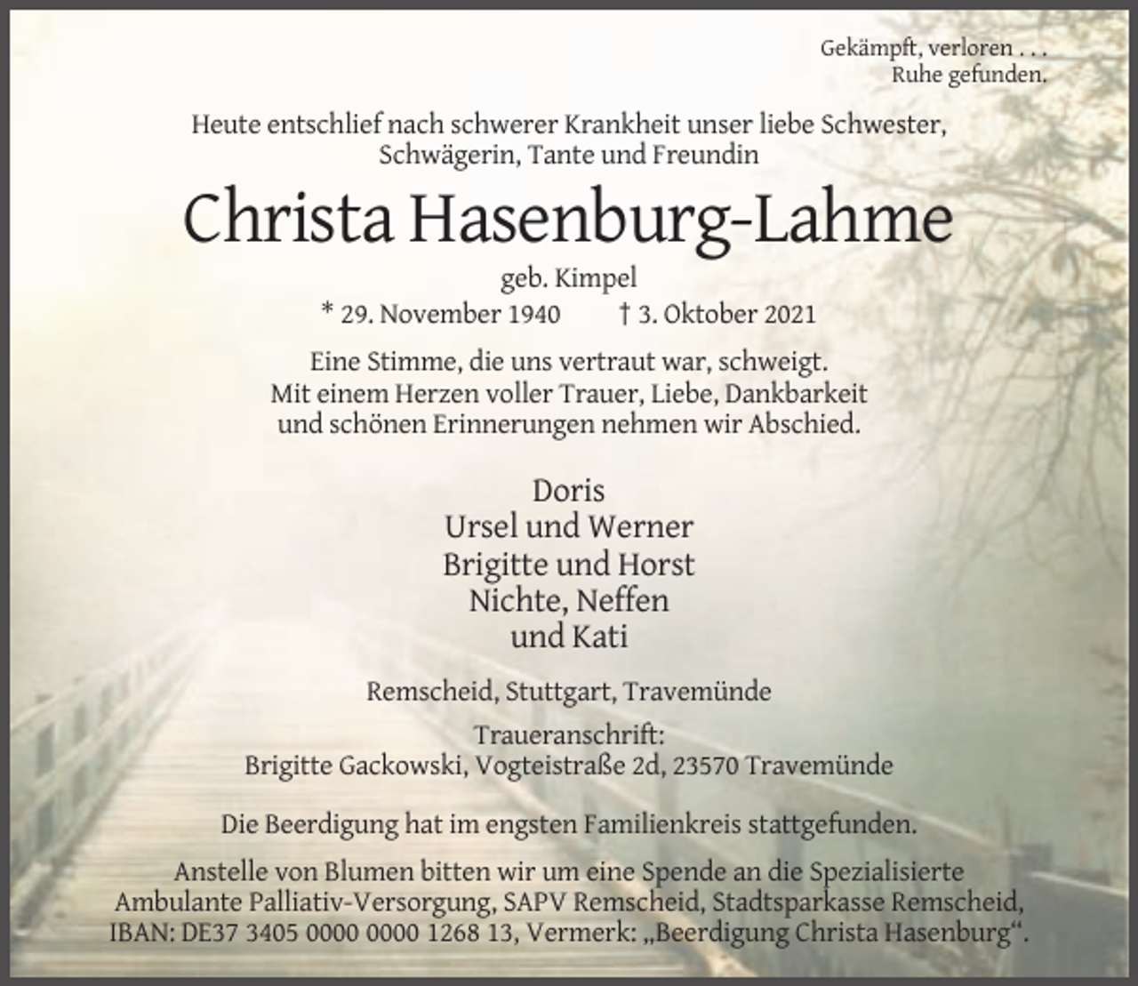 <p>Gekämpft, verloren . . .<br />Ruhe gefunden.</p><p>Heute entschlief nach schwerer Krankheit unser liebe Schwester,<br />Schwägerin, Tante und Freundin</p><p>Christa Hasenburg-Lahme<br />geb. Kimpel<br />* 29. November 1940<br />† 3. Oktober 2021<br />Eine Stimme, die uns vertraut war, schweigt.<br />Mit einem Herzen voller Trauer, Liebe, Dankbarkeit<br />und schönen Erinnerungen nehmen wir Abschied.</p><p>Doris<br />Ursel und Werner<br />Brigitte und Horst<br />Nichte, Neffen<br />und Kati<br />Remscheid, Stuttgart, Travemünde<br />Traueranschrift:<br />Brigitte Gackowski, Vogteistraße 2d, 23570 Travemünde<br />Die Beerdigung hat im engsten Familienkreis stattgefunden.<br />Anstelle von Blumen bitten wir um eine Spende an die Spezialisierte<br />Ambulante Palliativ-Versorgung, SAPV Remscheid, Stadtsparkasse Remscheid,<br />IBAN: DE37 3405 1268 13, Vermerk: „Beerdigung Christa Hasenburg“.</p>