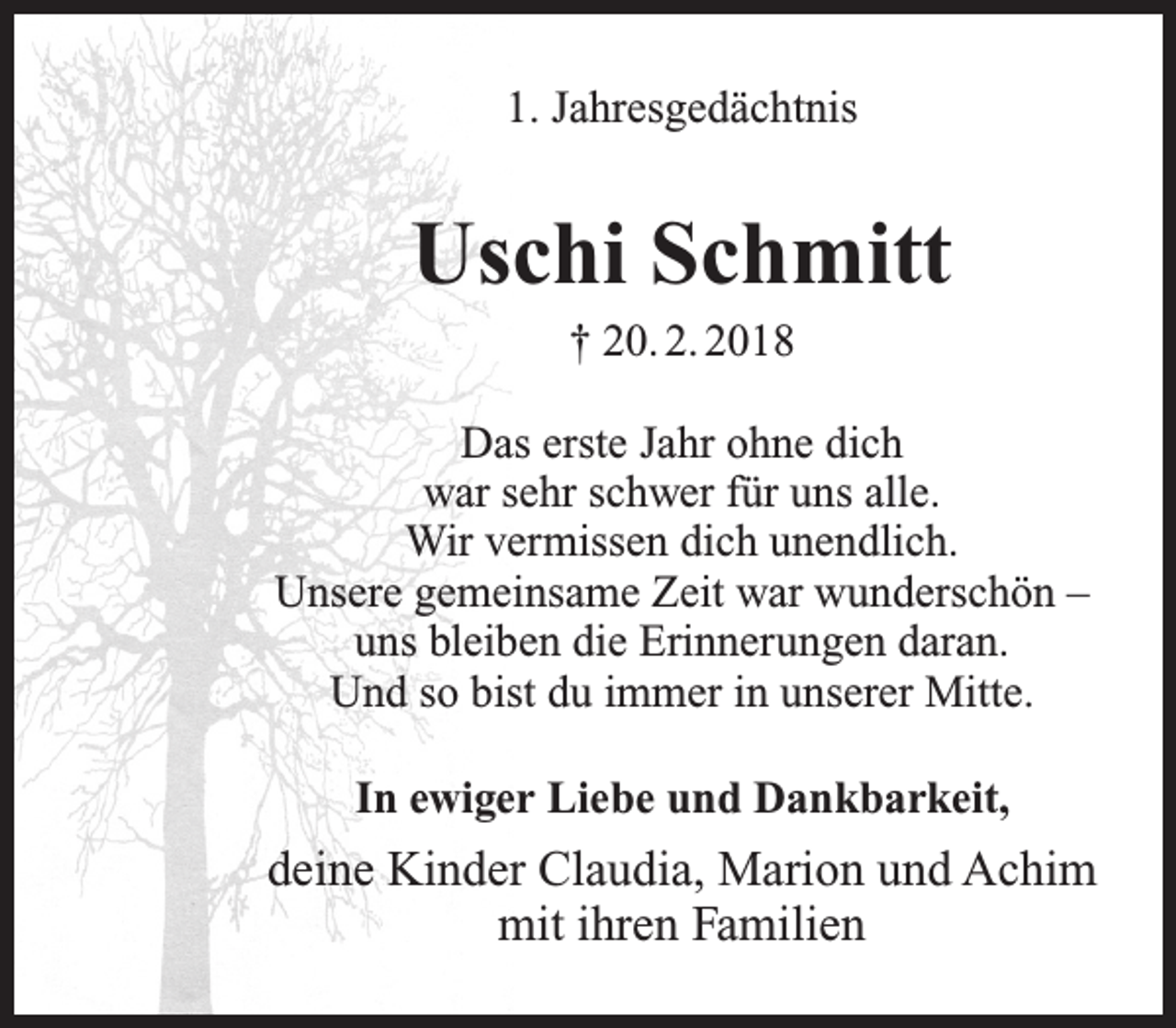 <p>1. Jahresgedächtnis</p><p>Uschi Schmitt<br />† 20. 2. 2018</p><p>Das erste Jahr ohne dich<br />war sehr schwer für uns alle.<br />Wir vermissen dich unendlich.<br />Unsere gemeinsame Zeit war wunderschön –<br />uns bleiben die Erinnerungen daran.<br />Und so bist du immer in unserer Mitte.<br />In ewiger Liebe und Dankbarkeit,</p><p>deine Kinder Claudia, Marion und Achim<br />mit ihren Familien</p>