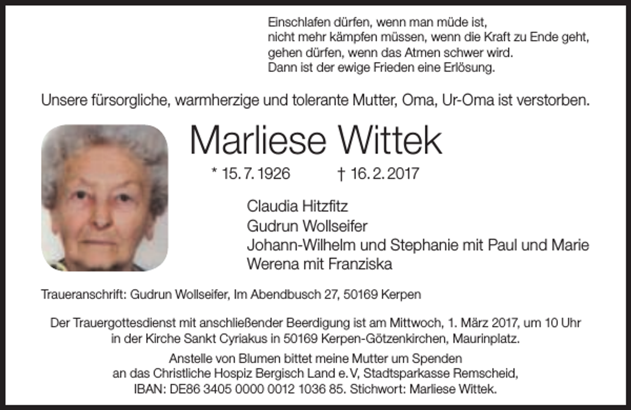 <p>Einschlafen dürfen, wenn man müde ist,<br />nicht mehr kämpfen müssen, wenn die Kraft zu Ende geht,<br />gehen dürfen, wenn das Atmen schwer wird.<br />Dann ist der ewige Frieden eine Erlösung.</p><p>Unsere fürsorgliche, warmherzige und tolerante Mutter, Oma, Ur-Oma ist verstorben.</p><p>Marliese Wittek<br />* 15. 7. 1926</p><p>† 16. 2. 2017</p><p>Claudia Hitzfitz<br />Gudrun Wollseifer<br />Johann-Wilhelm und Stephanie mit Paul und Marie<br />Werena mit Franziska<br />Traueranschrift: Gudrun Wollseifer, Im Abendbusch 27, 50169 Kerpen<br />Der Trauergottesdienst mit anschließender Beerdigung ist am Mittwoch, 1. März 2017, um 10 Uhr<br />in der Kirche Sankt Cyriakus in 50169 Kerpen-Götzenkirchen, Maurinplatz.<br />Anstelle von Blumen bittet meine Mutter um Spenden<br />an das Christliche Hospiz Bergisch Land e. V, Stadtsparkasse Remscheid,<br />IBAN: DE86 3405 0012 1036 85. Stichwort: Marliese Wittek.</p>