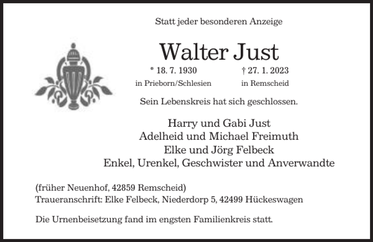 <p>Statt jeder besonderen Anzeige</p><p>Walter Just<br />* 18. 7. 1930</p><p>† 27. 1. 2023</p><p>in Prieborn/Schlesien</p><p>in Remscheid</p><p>Sein Lebenskreis hat sich geschlossen.</p><p>Harry und Gabi Just<br />Adelheid und Michael Freimuth<br />Elke und Jörg Felbeck<br />Enkel, Urenkel, Geschwister und Anverwandte<br />(früher Neuenhof, 42859 Remscheid)<br />Traueranschrift: Elke Felbeck, Niederdorp 5, 42499 Hückeswagen<br />Die Urnenbeisetzung fand im engsten Familienkreis statt.</p>
