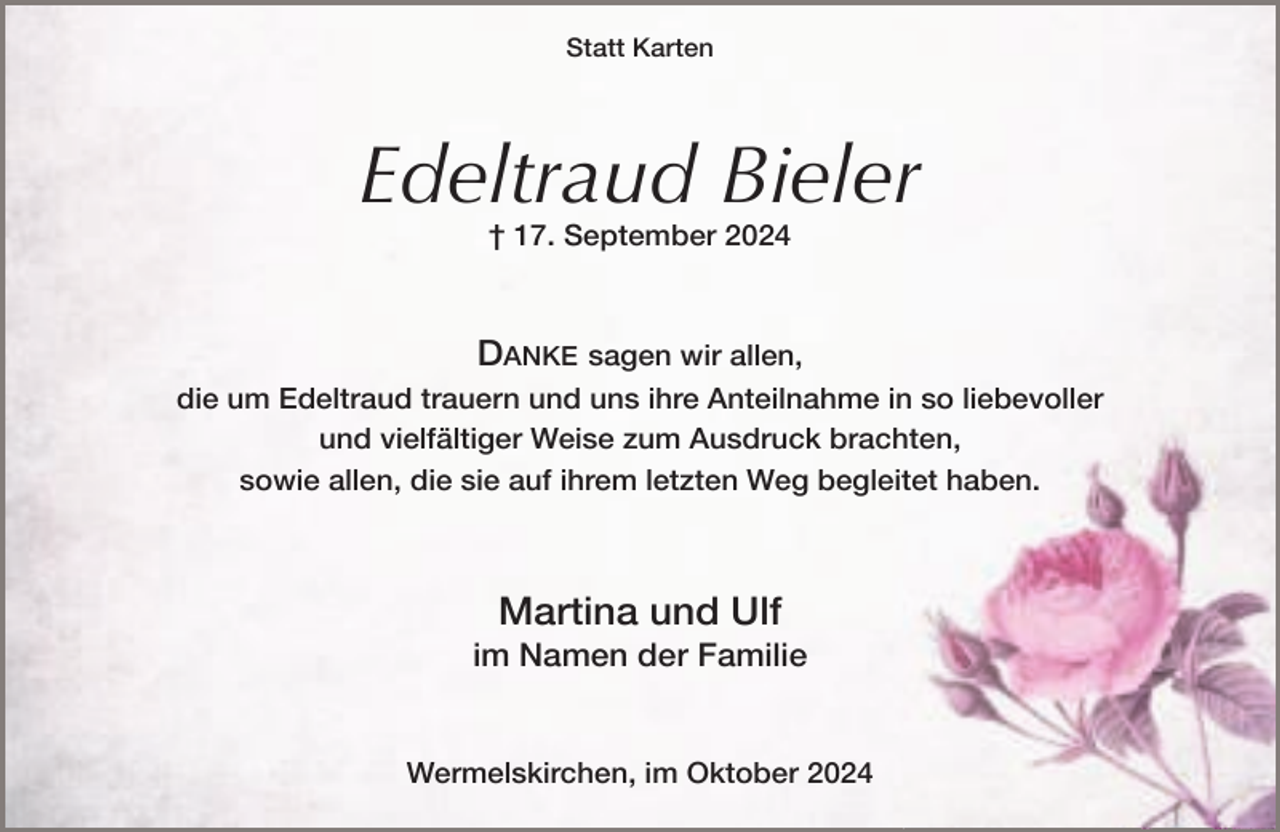 <p>Statt Karten</p><p>Edeltraud Bieler<br />† 17. September 2024</p><p>DANKE sagen wir allen,<br />die um Edeltraud trauern und uns ihre Anteilnahme in so liebevoller<br />und vielfältiger Weise zum Ausdruck brachten,<br />sowie allen, die sie auf ihrem letzten Weg begleitet haben.</p><p>Martina und Ulf</p><p>im Namen der Familie<br />Wermelskirchen, im Oktober 2024</p>