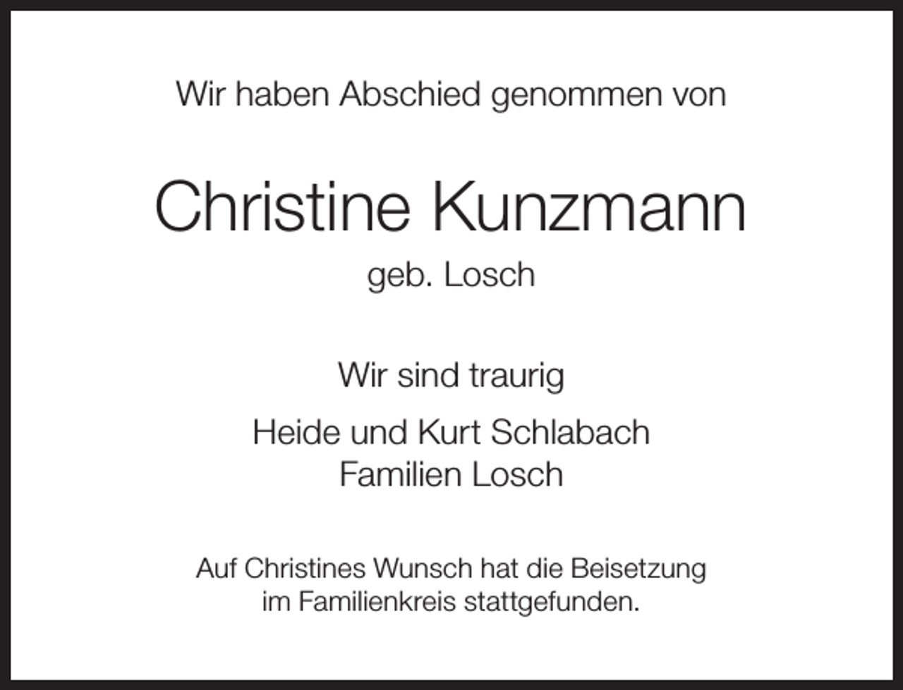 <p>Wir haben Abschied genommen von</p><p>Christine Kunzmann<br />geb. Losch</p><p>Wir sind traurig<br />Heide und Kurt Schlabach<br />Familien Losch<br />Auf Christines Wunsch hat die Beisetzung<br />im Familienkreis stattgefunden.</p>