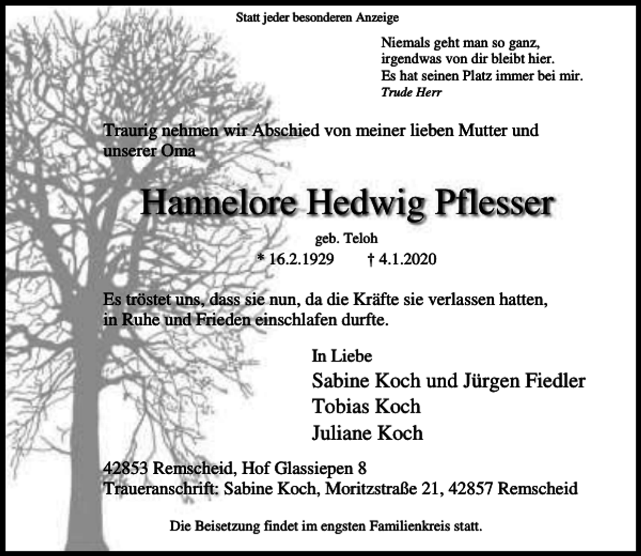 <p>Statt jeder besonderen Anzeige</p><p>Niemals geht man so ganz,<br />irgendwas von dir bleibt hier.<br />Es hat seinen Platz immer bei mir.<br />Trude Herr</p><p>Traurig nehmen wir Abschied von meiner lieben Mutter und<br />unserer Oma</p><p>Hannelore Hedwig Pflesser<br />geb. Teloh</p><p>* 16.2.1929</p><p>† 4.1.2020</p><p>Es tröstet uns, dass sie nun, da die Kräfte sie verlassen hatten,<br />in Ruhe und Frieden einschlafen durfte.<br />In Liebe</p><p>Sabine Koch und Jürgen Fiedler<br />Tobias Koch<br />Juliane Koch<br />42853 Remscheid, Hof Glassiepen 8<br />Traueranschrift: Sabine Koch, Moritzstraße 21, 42857 Remscheid<br />Die Beisetzung findet im engsten Familienkreis statt.</p>