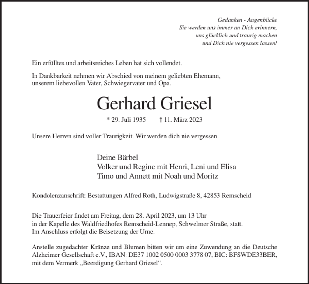<p>Gedanken - Augenblicke<br />Sie werden uns immer an Dich erinnern,<br />uns glücklich und traurig machen<br />und Dich nie vergessen lassen!</p><p>Ein erfülltes und arbeitsreiches Leben hat sich vollendet.<br />In Dankbarkeit nehmen wir Abschied von meinem geliebten Ehemann,<br />unserem liebevollen Vater, Schwiegervater und Opa.</p><p>Gerhard Griesel<br />* 29. Juli 1935</p><p>† 11. März 2023</p><p>Unsere Herzen sind voller Traurigkeit. Wir werden dich nie vergessen.</p><p>Deine Bärbel<br />Volker und Regine mit Henri, Leni und Elisa<br />Timo und Annett mit Noah und Moritz<br />Kondolenzanschrift: Bestattungen Alfred Roth, Ludwigstraße 8, 42853 Remscheid<br />Die Trauerfeier findet am Freitag, dem 28. April 2023, um 13 Uhr<br />in der Kapelle des Waldfriedhofes Remscheid-Lennep, Schwelmer Straße, statt.<br />Im Anschluss erfolgt die Beisetzung der Urne.<br />Anstelle zugedachter Kränze und Blumen bitten wir um eine Zuwendung an die Deutsche<br />Alzheimer Gesellschaft e.V., IBAN: DE37 1002 050778 07, BIC: BFSWDE33BER,<br />mit dem Vermerk „Beerdigung Gerhard Griesel“.</p>