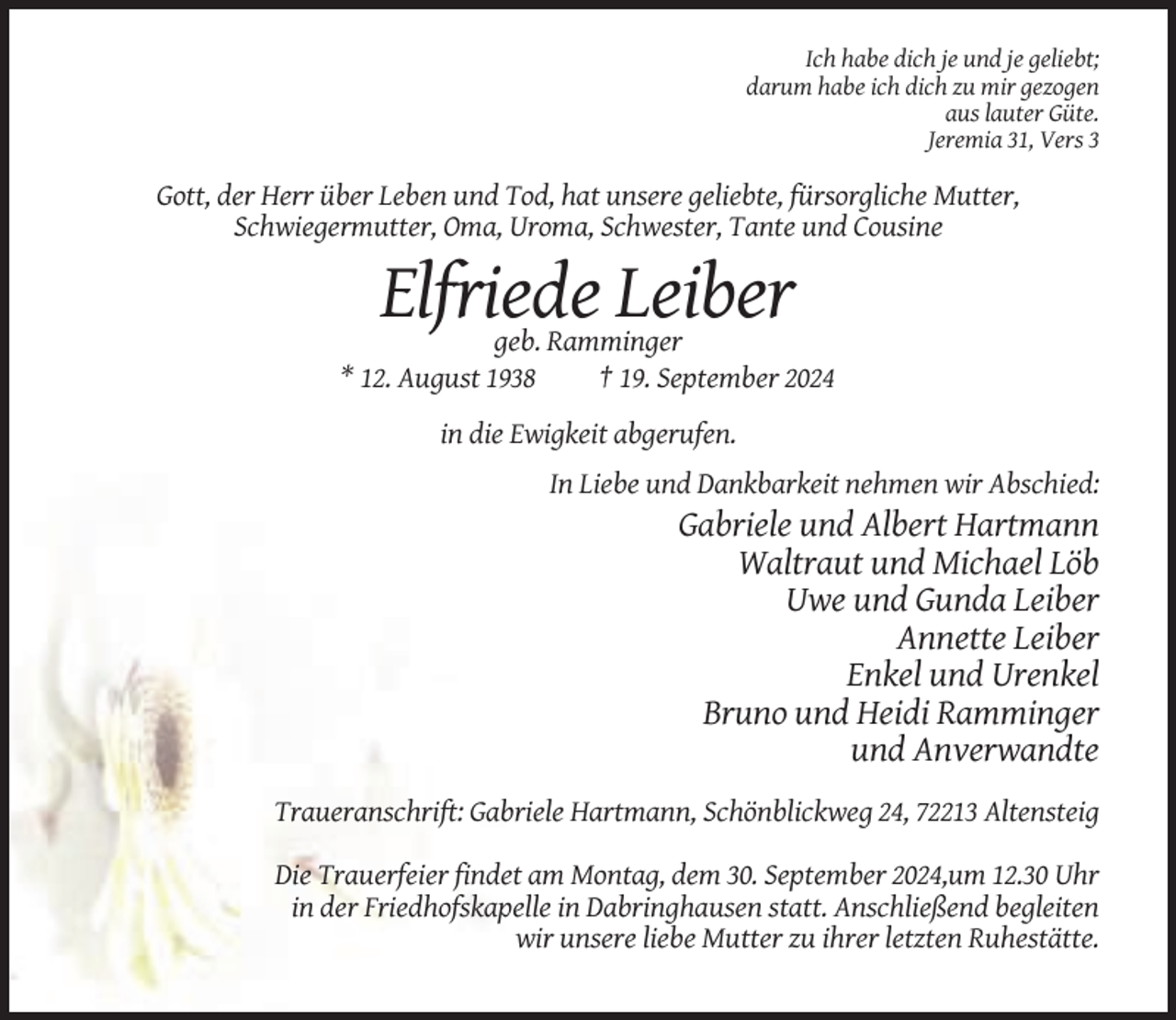<p>Ich habe dich je und je geliebt;<br />darum habe ich dich zu mir gezogen<br />aus lauter Güte.<br />Jeremia 31, Vers 3</p><p>Gott, der Herr über Leben und Tod, hat unsere geliebte, fürsorgliche Mutter,<br />Schwiegermutter, Oma, Uroma, Schwester, Tante und Cousine</p><p>Elfriede Leiber<br />geb. Ramminger<br />* 12. August 1938<br />† 19. September 2024<br />in die Ewigkeit abgerufen.<br />In Liebe und Dankbarkeit nehmen wir Abschied:</p><p>Gabriele und Albert Hartmann<br />Waltraut und Michael Löb<br />Uwe und Gunda Leiber<br />Annette Leiber<br />Enkel und Urenkel<br />Bruno und Heidi Ramminger<br />und Anverwandte<br />Traueranschrift: Gabriele Hartmann, Schönblickweg 24, 72213 Altensteig<br />Die Trauerfeier findet am Montag, dem 30. September 2024,um 12.30 Uhr<br />in der Friedhofskapelle in Dabringhausen statt. Anschließend begleiten<br />wir unsere liebe Mutter zu ihrer letzten Ruhestätte.</p>