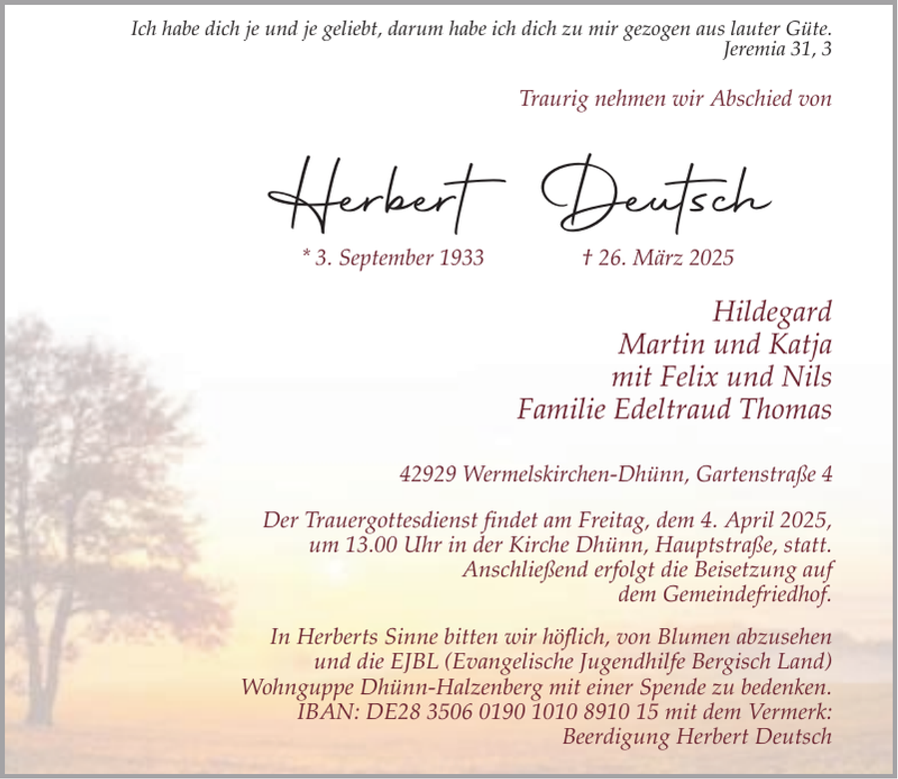 <p>Ich habe dich je und je geliebt, darum habe ich dich zu mir gezogen aus lauter Güte.<br />Jeremia 31, 3</p><p>Traurig nehmen wir Abschied von</p><p>Herbert Deutsch<br />* 3. September 1933</p><p>† 26. März 2025</p><p>Hildegard<br />Martin und Katja<br />mit Felix und Nils<br />Familie Edeltraud Thomas<br />42929 Wermelskirchen-Dhünn, Gartenstraße 4<br />Der Trauergottesdienst findet am Freitag, dem 4. April 2025,<br />um 13.00 Uhr in der Kirche Dhünn, Hauptstraße, statt.<br />Anschließend erfolgt die Beisetzung auf<br />dem Gemeindefriedhof.<br />In Herberts Sinne bitten wir höflich, von Blumen abzusehen<br />und die EJBL (Evangelische Jugendhilfe Bergisch Land)<br />Wohnguppe Dhünn-Halzenberg mit einer Spende zu bedenken.<br />IBAN: DE28 3506 0190 1010 8910 15 mit dem Vermerk:<br />Beerdigung Herbert Deutsch</p>