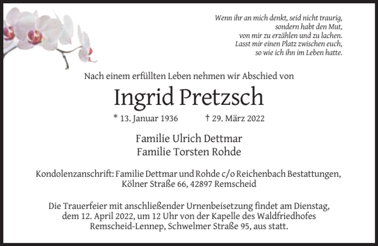 <p>Wenn ihr an mich denkt, seid nicht traurig,<br />sondern habt den Mut,<br />von mir zu erzählen und zu lachen.<br />Lasst mir einen Platz zwischen euch,<br />so wie ich ihn im Leben hatte.</p><p>Nach einem erfüllten Leben nehmen wir Abschied von</p><p>Ingrid Pretzsch<br />* 13. Januar 1936</p><p>† 29. März 2022</p><p>Familie Ulrich Dettmar<br />Familie Torsten Rohde<br />Kondolenzanschrift: Familie Dettmar und Rohde c/o Reichenbach Bestattungen,<br />Kölner Straße 66, 42897 Remscheid<br />Die Trauerfeier mit anschließender Urnenbeisetzung findet am Dienstag,<br />dem 12. April 2022, um 12 Uhr von der Kapelle des Waldfriedhofes<br />Remscheid-Lennep, Schwelmer Straße 95, aus statt.</p>