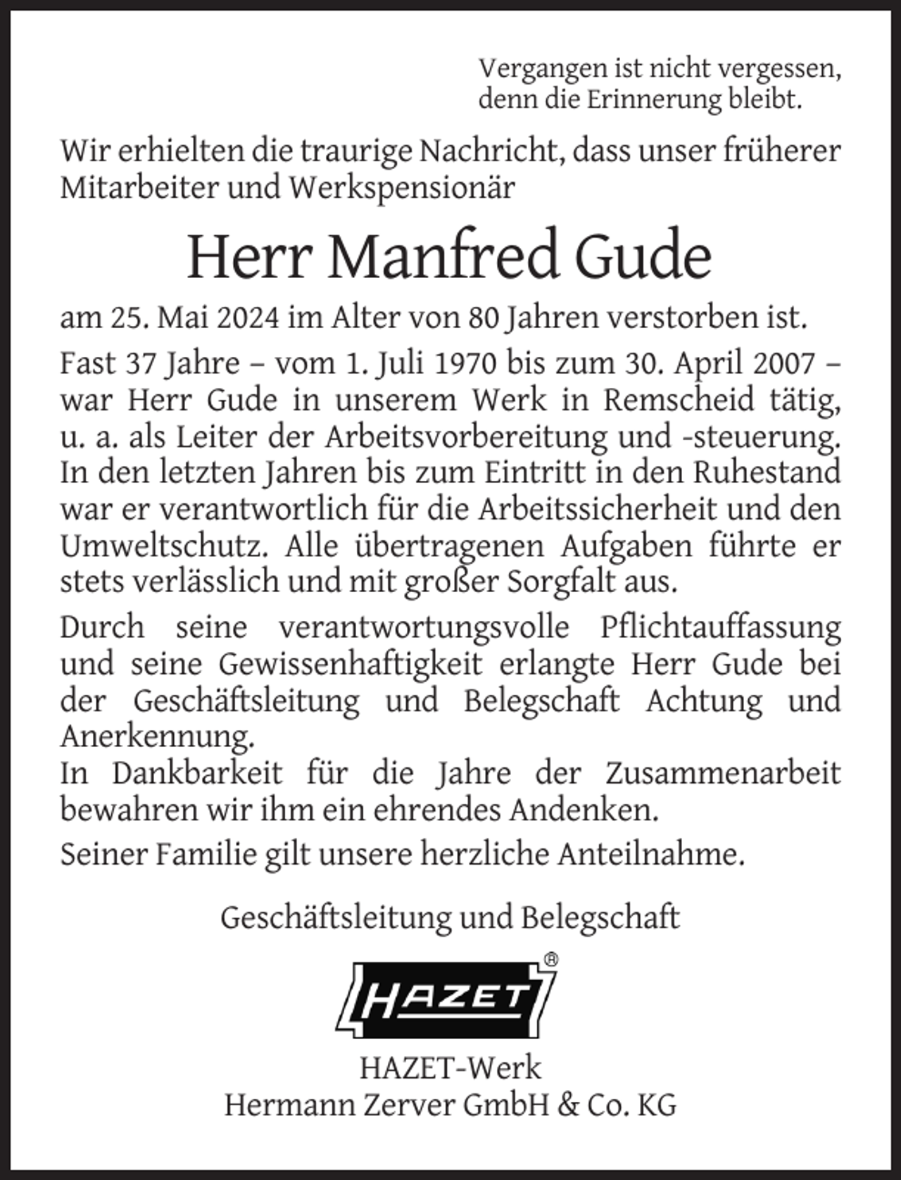 <p>Vergangen ist nicht vergessen,<br />denn die Erinnerung bleibt.</p><p>Wir erhielten die traurige Nachricht, dass unser früherer<br />Mitarbeiter und Werkspensionär</p><p>Herr Manfred Gude<br />am 25. Mai 2024 im Alter von 80 Jahren verstorben ist.<br />Fast 37 Jahre – vom 1. Juli 1970 bis zum 30. April 2007 –<br />war Herr Gude in unserem Werk in Remscheid tätig,<br />u. a. als Leiter der Arbeitsvorbereitung und -steuerung.<br />In den letzten Jahren bis zum Eintritt in den Ruhestand<br />war er verantwortlich für die Arbeitssicherheit und den<br />Umweltschutz. Alle übertragenen Aufgaben führte er<br />stets verlässlich und mit großer Sorgfalt aus.<br />Durch seine verantwortungsvolle Pflichtauffassung<br />und seine Gewissenhaftigkeit erlangte Herr Gude bei<br />der Geschäftsleitung und Belegschaft Achtung und<br />Anerkennung.<br />In Dankbarkeit für die Jahre der Zusammenarbeit<br />bewahren wir ihm ein ehrendes Andenken.<br />Seiner Familie gilt unsere herzliche Anteilnahme.<br />Geschäftsleitung und Belegschaft</p><p>HAZET-Werk<br />Hermann Zerver GmbH &amp; Co. KG</p>