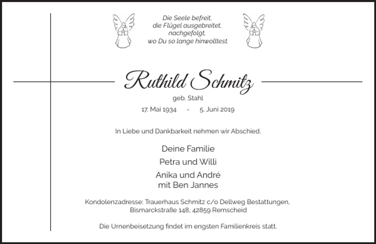 <p>Die Seele befreit,<br />die Flügel ausgebreitet,<br />nachgefolgt,<br />wo Du so lange hinwolltest.</p><p>Ruthild Schmitz<br />geb. Stahl</p><p>17. Mai 1934</p><p>-</p><p>5. Juni 2019</p><p>In Liebe und Dankbarkeit nehmen wir Abschied.</p><p>Deine Familie<br />Petra und Willi<br />Anika und André<br />mit Ben Jannes<br />Kondolenzadresse: Trauerhaus Schmitz c/o Dellweg Bestattungen,<br />Bismarckstraße 148, 42859 Remscheid<br />Die Urnenbeisetzung ﬁndet im engsten Familienkreis statt.</p>