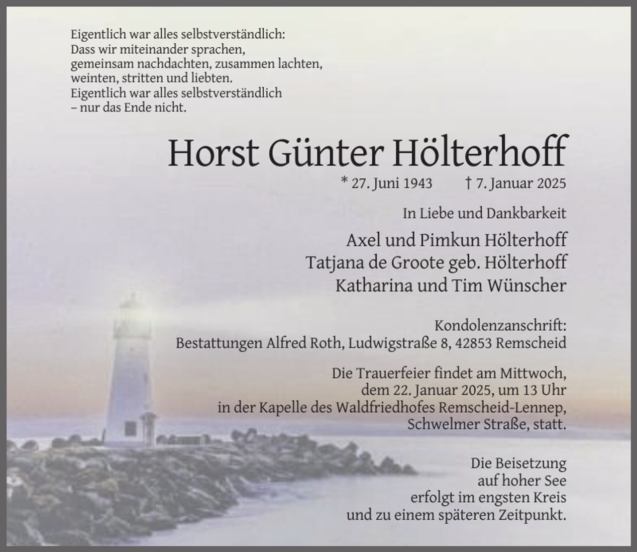 <p>Eigentlich war alles selbstverständlich:<br />Dass wir miteinander sprachen,<br />gemeinsam nachdachten, zusammen lachten,<br />weinten, stritten und liebten.<br />Eigentlich war alles selbstverständlich<br />– nur das Ende nicht.</p><p>Horst Günter Hölterhoff<br />* 27. Juni 1943</p><p>† 7. Januar 2025</p><p>In Liebe und Dankbarkeit</p><p>Axel und Pimkun Hölterhoff<br />Tatjana de Groote geb. Hölterhoff<br />Katharina und Tim Wünscher<br />Kondolenzanschrift:<br />Bestattungen Alfred Roth, Ludwigstraße 8, 42853 Remscheid<br />Die Trauerfeier findet am Mittwoch,<br />dem 22. Januar 2025, um 13 Uhr<br />in der Kapelle des Waldfriedhofes Remscheid-Lennep,<br />Schwelmer Straße, statt.<br />Die Beisetzung<br />auf hoher See<br />erfolgt im engsten Kreis<br />und zu einem späteren Zeitpunkt.</p>