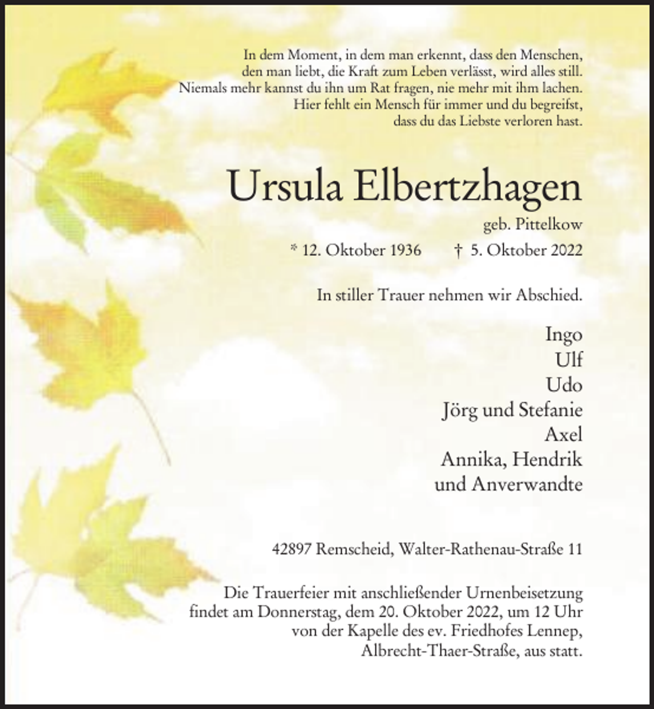 <p>In dem Moment, in dem man erkennt, dass den Menschen,<br />den man liebt, die Kraft zum Leben verlässt, wird alles still.<br />Niemals mehr kannst du ihn um Rat fragen, nie mehr mit ihm lachen.<br />Hier fehlt ein Mensch für immer und du begreifst,<br />dass du das Liebste verloren hast.</p><p>Ursula Elbertzhagen<br />geb. Pittelkow<br />* 12. Oktober 1936</p><p>† 5. Oktober 2022</p><p>In stiller Trauer nehmen wir Abschied.</p><p>Ingo<br />Ulf<br />Udo<br />Jörg und Stefanie<br />Axel<br />Annika, Hendrik<br />und Anverwandte<br />42897 Remscheid, Walter-Rathenau-Straße 11<br />Die Trauerfeier mit anschließender Urnenbeisetzung<br />findet am Donnerstag, dem 20. Oktober 2022, um 12 Uhr<br />von der Kapelle des ev. Friedhofes Lennep,<br />Albrecht-Thaer-Straße, aus statt.</p>