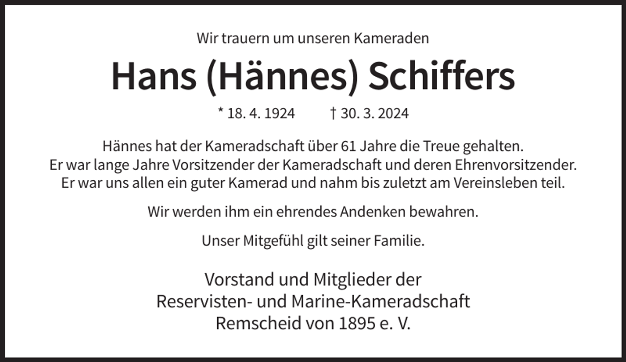 <p>Wir trauern um unseren Kameraden</p><p>Hans (Hännes) Schiffers<br />* 18. 4. 1924</p><p>† 30. 3. 2024</p><p>Hännes hat der Kameradschaft über 61 Jahre die Treue gehalten.<br />Er war lange Jahre Vorsitzender der Kameradschaft und deren Ehrenvorsitzender.<br />Er war uns allen ein guter Kamerad und nahm bis zuletzt am Vereinsleben teil.<br />Wir werden ihm ein ehrendes Andenken bewahren.<br />Unser Mitgefühl gilt seiner Familie.</p><p>Vorstand und Mitglieder der<br />Reservisten- und Marine-Kameradschaft<br />Remscheid von 1895 e. V.</p>