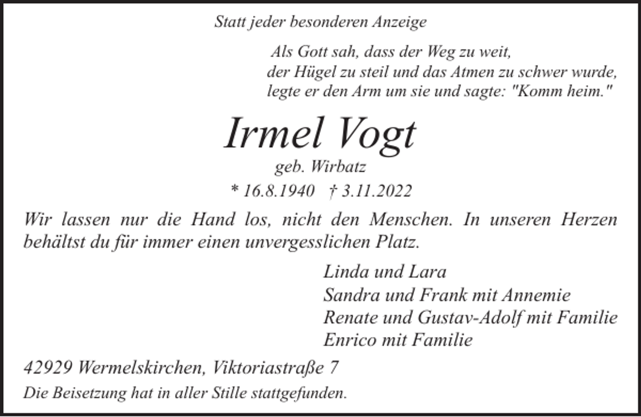 <p>Statt jeder besonderen Anzeige<br />Als Gott sah, dass der Weg zu weit,<br />der Hügel zu steil und das Atmen zu schwer wurde,<br />legte er den Arm um sie und sagte: "Komm heim."</p><p>Irmel Vogt<br />geb. Wirbatz<br />* 16.8.1940 † 3.11.2022</p><p>Wir lassen nur die Hand los, nicht den Menschen. In unseren Herzen<br />behältst du für immer einen unvergesslichen Platz.<br />Linda und Lara<br />Sandra und Frank mit Annemie<br />Renate und Gustav-Adolf mit Familie<br />Enrico mit Familie<br />42929 Wermelskirchen, Viktoriastraße 7<br />Die Beisetzung hat in aller Stille stattgefunden.</p>