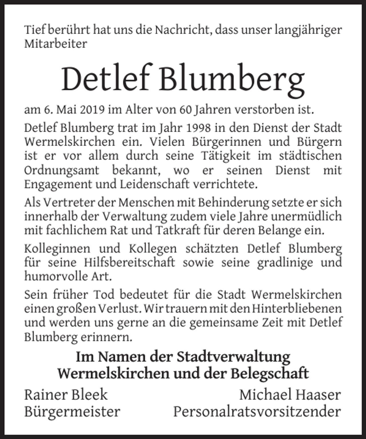 <p>Tief berührt hat uns die Nachricht, dass unser langjähriger<br />Mitarbeiter</p><p>Detlef Blumberg</p><p>am 6. Mai 2019 im Alter von 60 Jahren verstorben ist.<br />Detlef Blumberg trat im Jahr 1998 in den Dienst der Stadt<br />Wermelskirchen ein. Vielen Bürgerinnen und Bürgern<br />ist er vor allem durch seine Tätigkeit im städtischen<br />Ordnungsamt bekannt, wo er seinen Dienst mit<br />Engagement und Leidenschaft verrichtete.<br />Als Vertreter der Menschen mit Behinderung setzte er sich<br />innerhalb der Verwaltung zudem viele Jahre unermüdlich<br />mit fachlichem Rat und Tatkraft für deren Belange ein.<br />Kolleginnen und Kollegen schätzten Detlef Blumberg<br />für seine Hilfsbereitschaft sowie seine gradlinige und<br />humorvolle Art.<br />Sein früher Tod bedeutet für die Stadt Wermelskirchen<br />einen großen Verlust. Wir trauern mit den Hinterbliebenen<br />und werden uns gerne an die gemeinsame Zeit mit Detlef<br />Blumberg erinnern.</p><p>Im Namen der Stadtverwaltung<br />Wermelskirchen und der Belegschaft<br />Rainer Bleek<br />Michael Haaser<br />Bürgermeister<br />Personalratsvorsitzender</p>