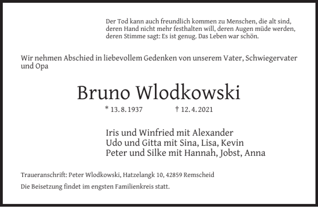 <p>Der Tod kann auch freundlich kommen zu Menschen, die alt sind,<br />deren Hand nicht mehr festhalten will, deren Augen müde werden,<br />deren Stimme sagt: Es ist genug. Das Leben war schön.</p><p>Wir nehmen Abschied in liebevollem Gedenken von unserem Vater, Schwiegervater<br />und Opa</p><p>Bruno Wlodkowski<br />* 13. 8. 1937</p><p>† 12. 4. 2021</p><p>Iris und Winfried mit Alexander<br />Udo und Gitta mit Sina, Lisa, Kevin<br />Peter und Silke mit Hannah, Jobst, Anna<br />Traueranschrift: Peter Wlodkowski, Hatzelangk 10, 42859 Remscheid<br />Die Beisetzung findet im engsten Familienkreis statt.</p>