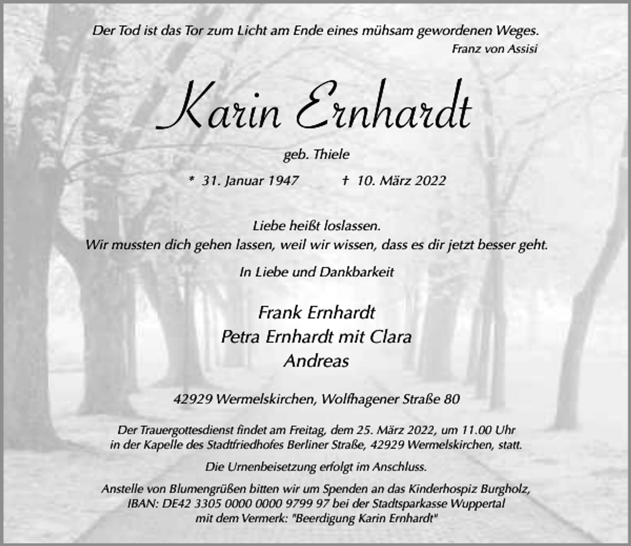 <p>Der Tod ist das Tor zum Licht am Ende eines mühsam gewordenen Weges.<br />Franz von Assisi</p><p>Karin Ernhardt<br />geb. Thiele<br />* 31. Januar 1947</p><p>† 10. März 2022</p><p>Liebe heißt loslassen.<br />Wir mussten dich gehen lassen, weil wir wissen, dass es dir jetzt besser geht.<br />In Liebe und Dankbarkeit</p><p>Frank Ernhardt<br />Petra Ernhardt mit Clara<br />Andreas<br />42929 Wermelskirchen, Wolfhagener Straße 80<br />Der Trauergottesdienst findet am Freitag, dem 25. März 2022, um 11.00 Uhr<br />in der Kapelle des Stadtfriedhofes Berliner Straße, 42929 Wermelskirchen, statt.<br />Die Urnenbeisetzung erfolgt im Anschluss.<br />Anstelle von Blumengrüßen bitten wir um Spenden an das Kinderhospiz Burgholz,<br />IBAN: DE42 3305 9797 bei der Stadtsparkasse Wuppertal<br />mit dem Vermerk: "Beerdigung Karin Ernhardt"</p>