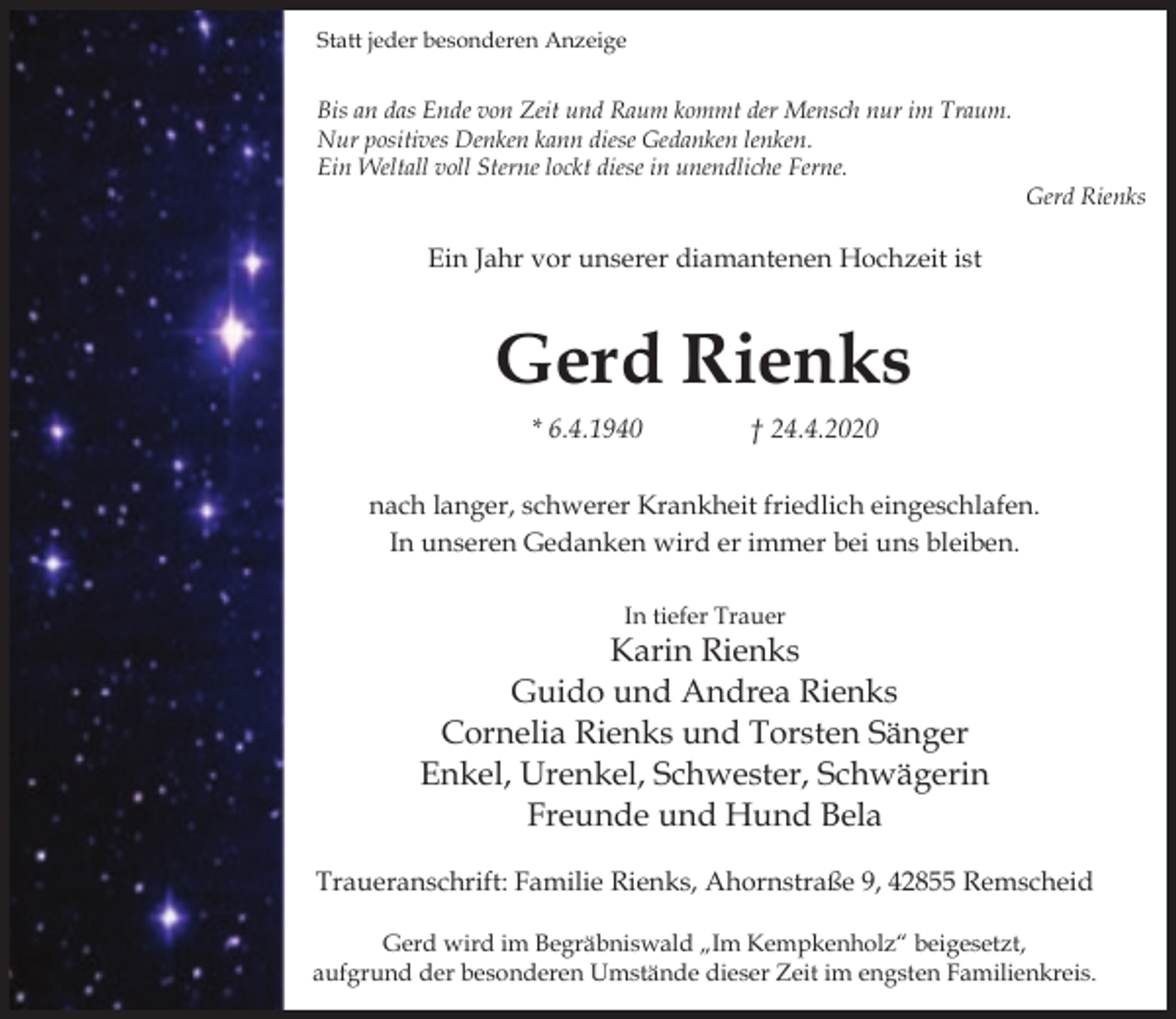 <p>Statt jeder besonderen Anzeige</p><p>Bis an das Ende von Zeit und Raum kommt der Mensch nur im Traum.<br />Nur positives Denken kann diese Gedanken lenken.<br />Ein Weltall voll Sterne lockt diese in unendliche Ferne.</p><p>Gerd Rienks</p><p>Ein Jahr vor unserer diamantenen Hochzeit ist</p><p>Gerd Rienks<br />* 6.4.1940</p><p>† 24.4.2020</p><p>nach langer, schwerer Krankheit friedlich eingeschlafen.<br />In unseren Gedanken wird er immer bei uns bleiben.<br />In tiefer Trauer</p><p>Karin Rienks<br />Guido und Andrea Rienks<br />Cornelia Rienks und Torsten Sänger<br />Enkel, Urenkel, Schwester, Schwägerin<br />Freunde und Hund Bela<br />Traueranschrift: Familie Rienks, Ahornstraße 9, 42855 Remscheid<br />Gerd wird im Begräbniswald „Im Kempkenholz“ beigesetzt,<br />aufgrund der besonderen Umstände dieser Zeit im engsten Familienkreis.</p>