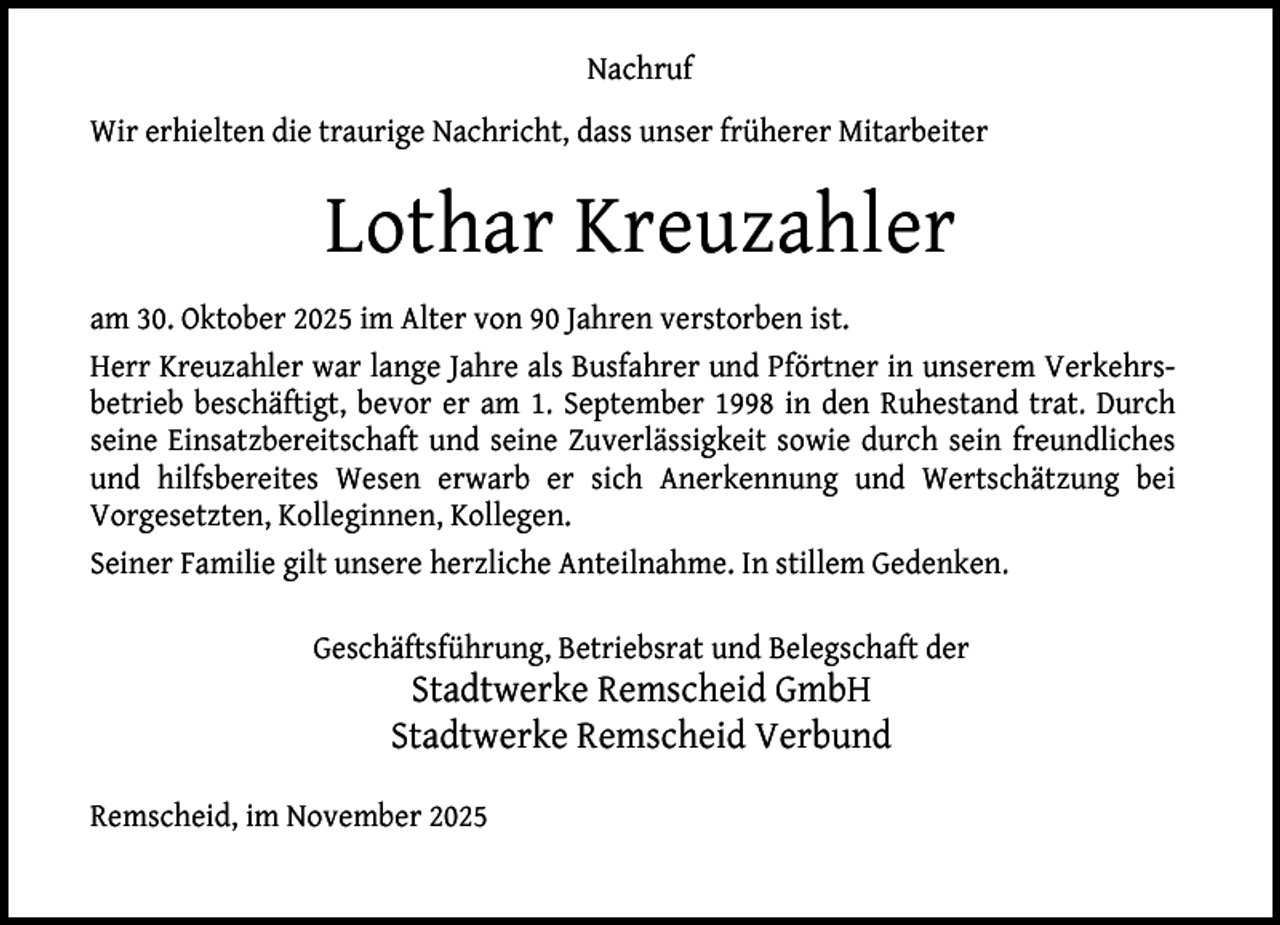 <p>Nachruf<br />Wir erhielten die traurige Nachricht, dass unser früherer Mitarbeiter</p><p>Lothar Kreuzahler<br />am 30. Oktober 2025 im Alter von 90 Jahren verstorben ist.<br />Herr Kreuzahler war lange Jahre als Busfahrer und Pförtner in unserem Verkehrsbetrieb beschäftigt, bevor er am 1. September 1998 in den Ruhestand trat. Durch<br />seine Einsatzbereitschaft und seine Zuverlässigkeit sowie durch sein freundliches<br />und hilfsbereites Wesen erwarb er sich Anerkennung und Wertschätzung bei<br />Vorgesetzten, Kolleginnen, Kollegen.<br />Seiner Familie gilt unsere herzliche Anteilnahme. In stillem Gedenken.<br />Geschäftsführung, Betriebsrat und Belegschaft der</p><p>Stadtwerke Remscheid GmbH<br />Stadtwerke Remscheid Verbund</p><p>Remscheid, im November 2025</p>