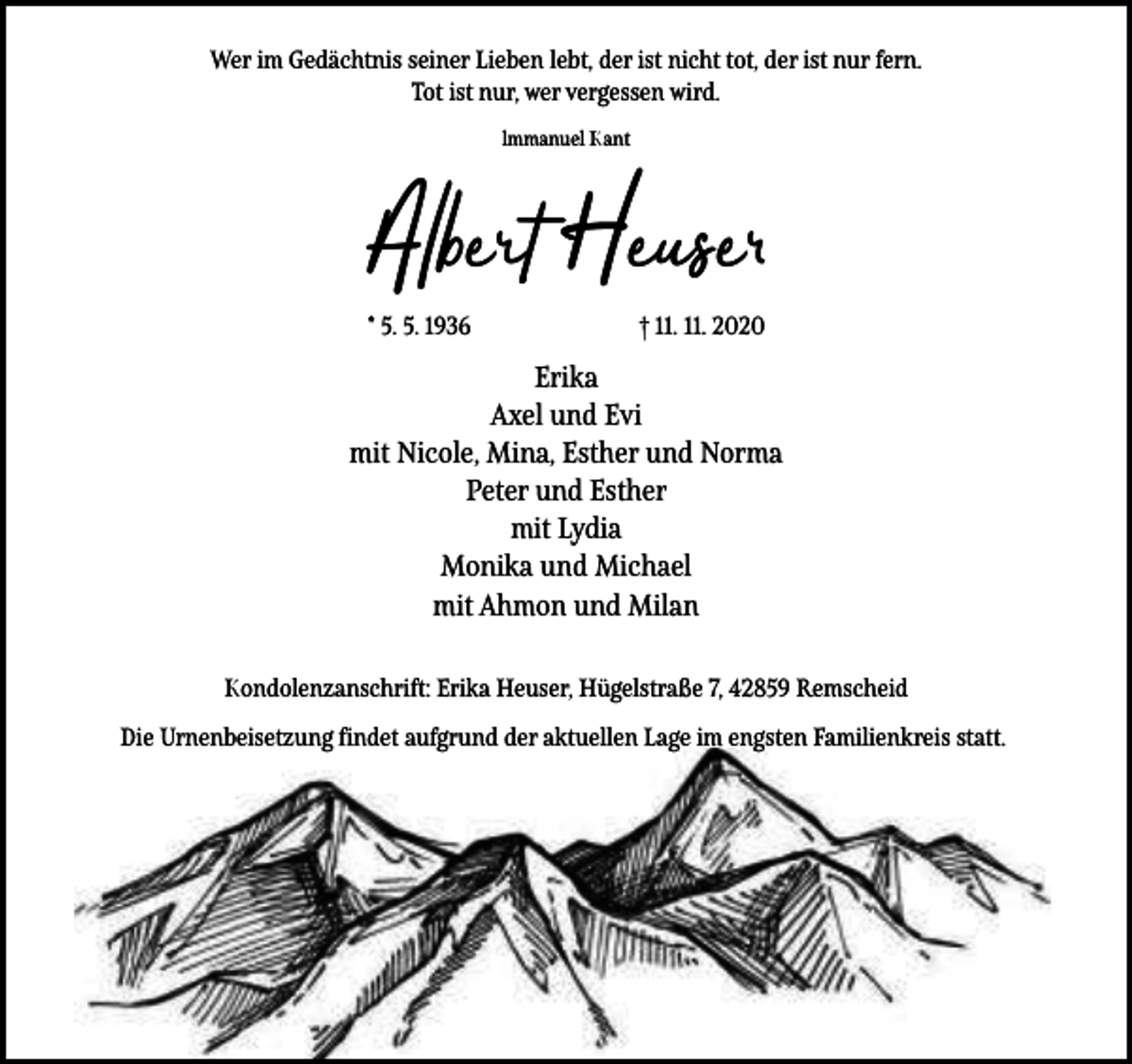 <p>Wer im Gedächtnis seiner Lieben lebt, der ist nicht tot, der ist nur fern.<br />Tot ist nur, wer vergessen wird.<br />lmmanuel Kant</p><p>Albert Heuse<br />* 5. 5. 1936</p><p>† 11. 11. 2020</p><p>Erika<br />Axel und Evi<br />mit Nicole, Mina, Esther und Norma<br />Peter und Esther<br />mit Lydia<br />Monika und Michael<br />mit Ahmon und Milan<br />Kondolenzanschrift: Erika Heuser, Hügelstraße 7, 42859 Remscheid<br />Die Urnenbeisetzung findet aufgrund der aktuellen Lage im engsten Familienkreis statt.</p>