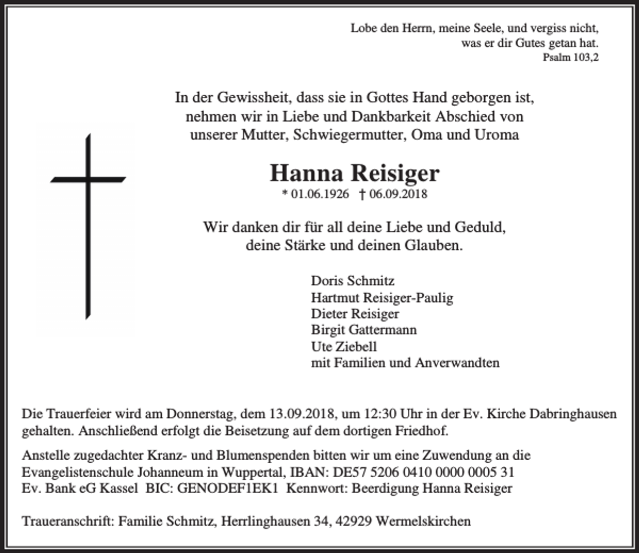 <p>Lobe den Herrn, meine Seele, und vergiss nicht,<br />was er dir Gutes getan hat.</p><p>Psalm 103,2</p><p>In der Gewissheit, dass sie in Gottes Hand geborgen ist,<br />nehmen wir in Liebe und Dankbarkeit Abschied von<br />unserer Mutter, Schwiegermutter, Oma und Uroma</p><p>Hanna Reisiger<br />* 01.06.1926 † 06.09.2018</p><p>Wir danken dir für all deine Liebe und Geduld,<br />deine Stärke und deinen Glauben.<br />Doris Schmitz<br />Hartmut Reisiger-Paulig<br />Dieter Reisiger<br />Birgit Gattermann<br />Ute Ziebell<br />mit Familien und Anverwandten<br />Die Trauerfeier wird am Donnerstag, dem 13.09.2018, um 12:30 Uhr in der Ev. Kirche Dabringhausen<br />gehalten. Anschließend erfolgt die Beisetzung auf dem dortigen Friedhof.<br />Anstelle zugedachter Kranz- und Blumenspenden bitten wir um eine Zuwendung an die<br />Evangelistenschule Johanneum in Wuppertal, IBAN: DE57 5206 0415 31<br />Ev. Bank eG Kassel BIC: GENODEF1EK1 Kennwort: Beerdigung Hanna Reisiger<br />Traueranschrift: Familie Schmitz, Herrlinghausen 34, 42929 Wermelskirchen</p>