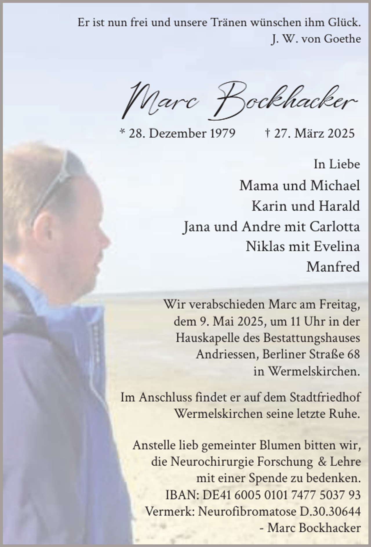 <p>Er ist nun frei und unsere Tränen wünschen ihm Glück.<br />J. W. von Goethe</p><p>Marc Bockhacker</p><p>* 28. Dezember 1979</p><p>† 27. März 2025</p><p>In Liebe</p><p>Mama und Michael<br />Karin und Harald<br />Jana und Andre mit Carlotta<br />Niklas mit Evelina<br />Manfred<br />Wir verabschieden Marc am Freitag,<br />dem 9. Mai 2025, um 11 Uhr in der<br />Hauskapelle des Bestattungshauses<br />Andriessen, Berliner Straße 68<br />in Wermelskirchen.<br />Im Anschluss findet er auf dem Stadtfriedhof<br />Wermelskirchen seine letzte Ruhe.<br />Anstelle lieb gemeinter Blumen bitten wir,<br />die Neurochirurgie Forschung &amp; Lehre<br />mit einer Spende zu bedenken.<br />IBAN: DE41 6005 0101 7477 5037 93<br />Vermerk: Neurofibromatose D.30.30644<br />- Marc Bockhacker</p>