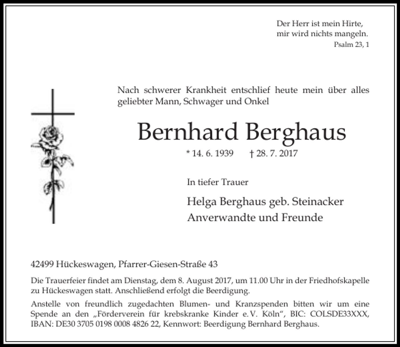 <p>Der Herr ist mein Hirte,<br />mir wird nichts mangeln.<br />Psalm 23, 1</p><p>Nach schwerer Krankheit entschlief heute mein über alles<br />geliebter Mann, Schwager und Onkel</p><p>Bernhard Berghaus<br />* 14. 6. 1939</p><p>† 28. 7. 2017</p><p>In tiefer Trauer</p><p>Helga Berghaus geb. Steinacker<br />Anverwandte und Freunde</p><p>42499 Hückeswagen, Pfarrer-Giesen-Straße 43<br />Die Trauerfeier findet am Dienstag, dem 8. August 2017, um 11.00 Uhr in der Friedhofskapelle<br />zu Hückeswagen statt. Anschließend erfolgt die Beerdigung.<br />Anstelle von freundlich zugedachten Blumen- und Kranzspenden bitten wir um eine<br />Spende an den „Förderverein für krebskranke Kinder e. V. Köln“, BIC: COLSDE33XXX,<br />IBAN: DE30 3705 0198 0008 4826 22, Kennwort: Beerdigung Bernhard Berghaus.</p>