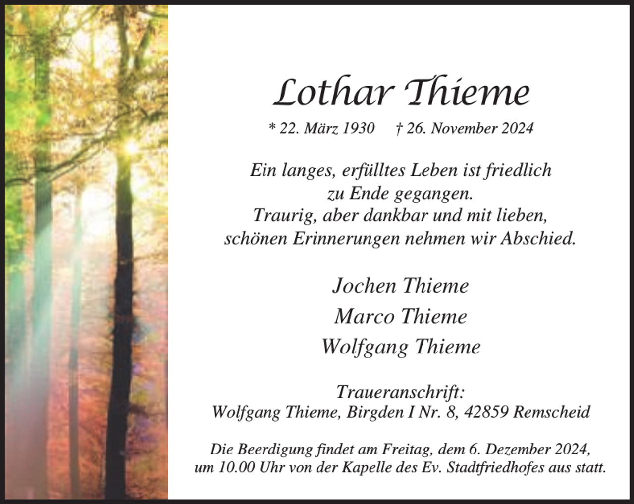<p>Lothar Thieme<br />* 22. März 1930</p><p>† 26. November 2024</p><p>Ein langes, erfülltes Leben ist friedlich<br />zu Ende gegangen.<br />Traurig, aber dankbar und mit lieben,<br />schönen Erinnerungen nehmen wir Abschied.</p><p>Jochen Thieme<br />Marco Thieme<br />Wolfgang Thieme<br />Traueranschrift:</p><p>Wolfgang Thieme, Birgden I Nr. 8, 42859 Remscheid<br />Die Beerdigung findet am Freitag, dem 6. Dezember 2024,<br />um 10.00 Uhr von der Kapelle des Ev. Stadtfriedhofes aus statt.</p>