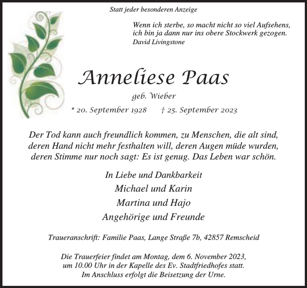 <p>Statt jeder besonderen Anzeige</p><p>Wenn ich sterbe, so macht nicht so viel Aufsehens,<br />ich bin ja dann nur ins obere Stockwerk gezogen.<br />David Livingstone</p><p>Anneliese Paas<br />geb. Wieber<br />* 20. September 1928</p><p>† 25. September 2023</p><p>Der Tod kann auch freundlich kommen, zu Menschen, die alt sind,<br />deren Hand nicht mehr festhalten will, deren Augen müde wurden,<br />deren Stimme nur noch sagt: Es ist genug. Das Leben war schön.<br />In Liebe und Dankbarkeit</p><p>Michael und Karin<br />Martina und Hajo<br />Angehörige und Freunde<br />Traueranschrift: Familie Paas, Lange Straße 7b, 42857 Remscheid<br />Die Trauerfeier findet am Montag, dem 6. November 2023,<br />um 10.00 Uhr in der Kapelle des Ev. Stadtfriedhofes statt.<br />Im Anschluss erfolgt die Beisetzung der Urne.</p>