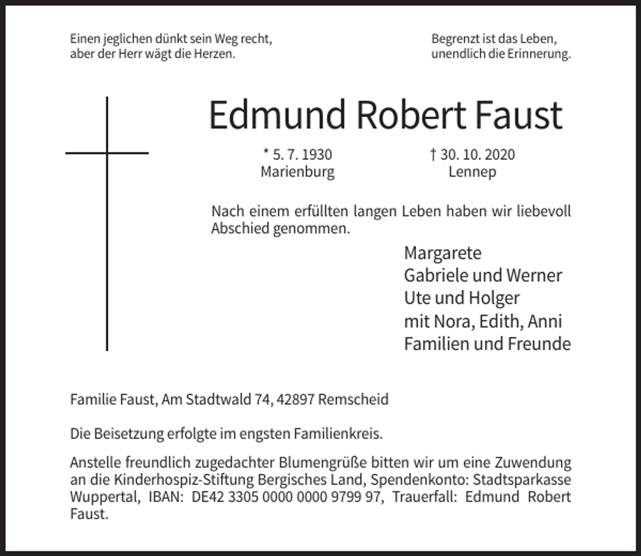 <p>Einen jeglichen dünkt sein Weg recht,<br />aber der Herr wägt die Herzen.</p><p>Begrenzt ist das Leben,<br />unendlich die Erinnerung.</p><p>Edmund Robert Faust<br />* 5. 7. 1930<br />Marienburg</p><p>† 30. 10. 2020<br />Lennep</p><p>Nach einem erfüllten langen Leben haben wir liebevoll<br />Abschied genommen.</p><p>Margarete<br />Gabriele und Werner<br />Ute und Holger<br />mit Nora, Edith, Anni<br />Familien und Freunde<br />Familie Faust, Am Stadtwald 74, 42897 Remscheid<br />Die Beisetzung erfolgte im engsten Familienkreis.<br />Anstelle freundlich zugedachter Blumengrüße bitten wir um eine Zuwendung<br />an die Kinderhospiz-Stiftung Bergisches Land, Spendenkonto: Stadtsparkasse<br />Wuppertal, IBAN: DE42 3305 9797, Trauerfall: Edmund Robert<br />Faust.</p>