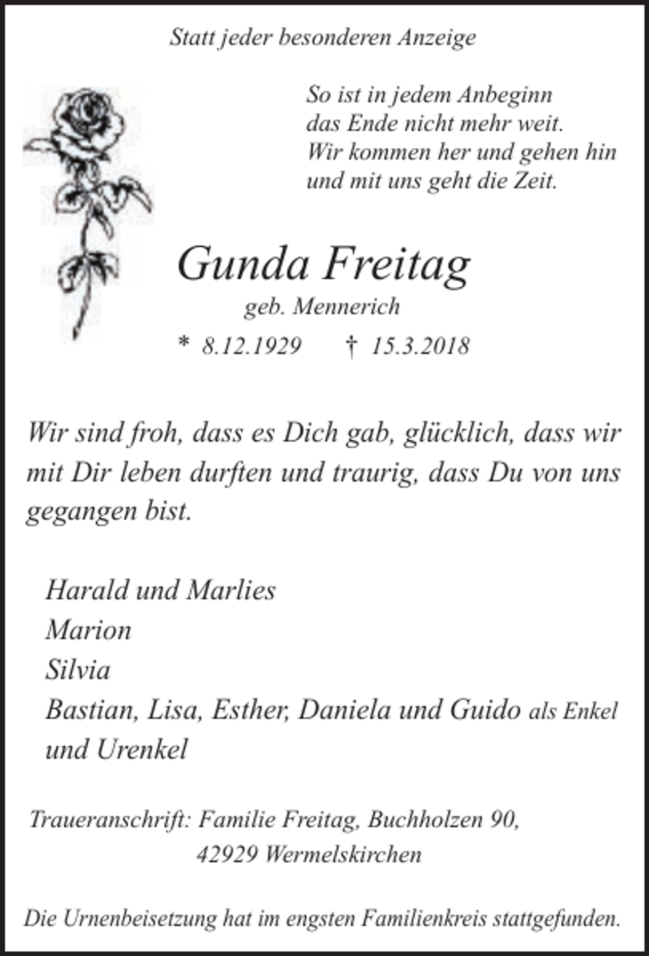 <p>Statt jeder besonderen Anzeige<br />So ist in jedem Anbeginn<br />das Ende nicht mehr weit.<br />Wir kommen her und gehen hin<br />und mit uns geht die Zeit.</p><p>Gunda Freitag<br />geb. Mennerich</p><p>* 8.12.1929</p><p>† 15.3.2018</p><p>Wir sind froh, dass es Dich gab, glücklich, dass wir<br />mit Dir leben durften und traurig, dass Du von uns<br />gegangen bist.<br />Harald und Marlies<br />Marion<br />Silvia<br />Bastian, Lisa, Esther, Daniela und Guido als Enkel<br />und Urenkel<br />Traueranschrift: Familie Freitag, Buchholzen 90,<br />42929 Wermelskirchen<br />Die Urnenbeisetzung hat im engsten Familienkreis stattgefunden.</p>