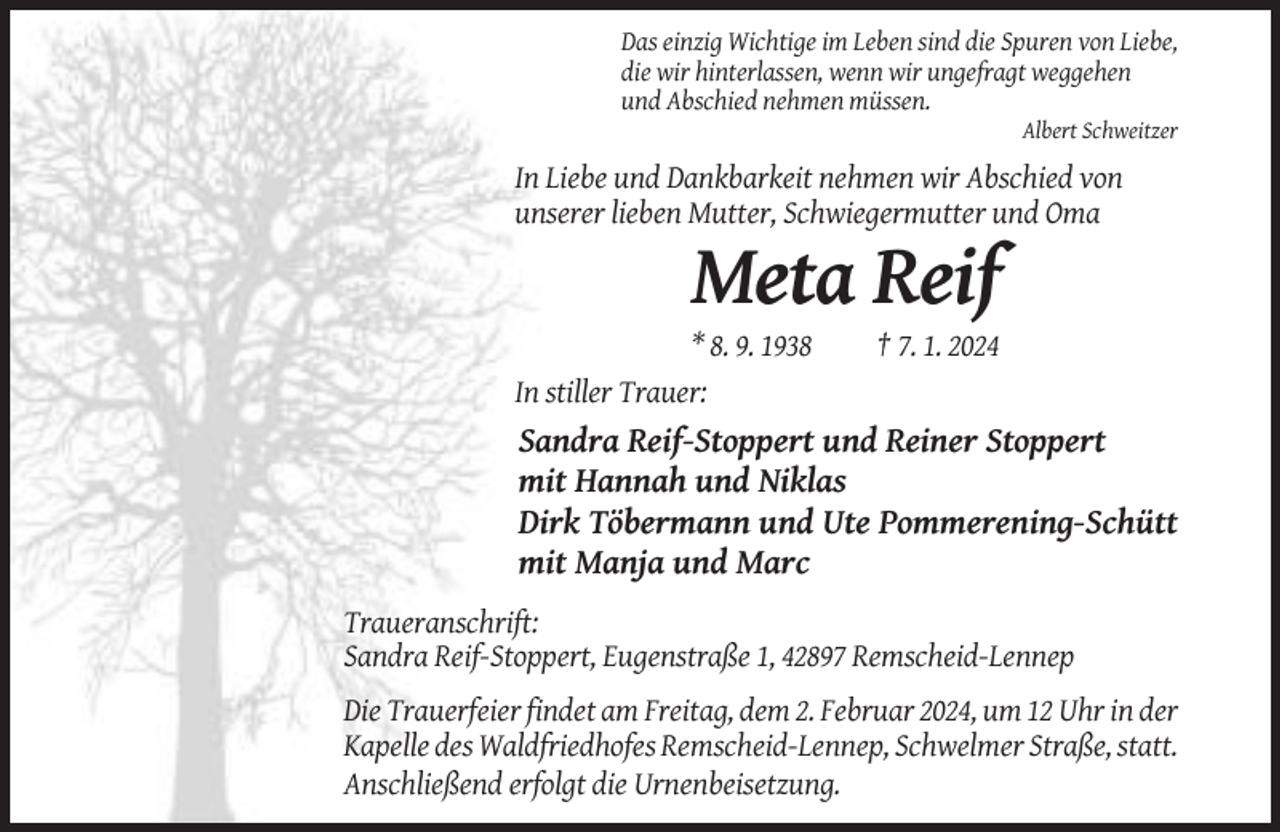 <p>Das einzig Wichtige im Leben sind die Spuren von Liebe,<br />die wir hinterlassen, wenn wir ungefragt weggehen<br />und Abschied nehmen müssen.<br />Albert Schweitzer</p><p>In Liebe und Dankbarkeit nehmen wir Abschied von<br />unserer lieben Mutter, Schwiegermutter und Oma</p><p>Meta Reif<br />* 8. 9. 1938<br />In stiller Trauer:</p><p>† 7. 1. 2024</p><p>Sandra Reif-Stoppert und Reiner Stoppert<br />mit Hannah und Niklas<br />Dirk Töbermann und Ute Pommerening-Schütt<br />mit Manja und Marc<br />Traueranschrift:<br />Sandra Reif-Stoppert, Eugenstraße 1, 42897 Remscheid-Lennep<br />Die Trauerfeier findet am Freitag, dem 2. Februar 2024, um 12 Uhr in der<br />Kapelle des Waldfriedhofes Remscheid-Lennep, Schwelmer Straße, statt.<br />Anschließend erfolgt die Urnenbeisetzung.</p>