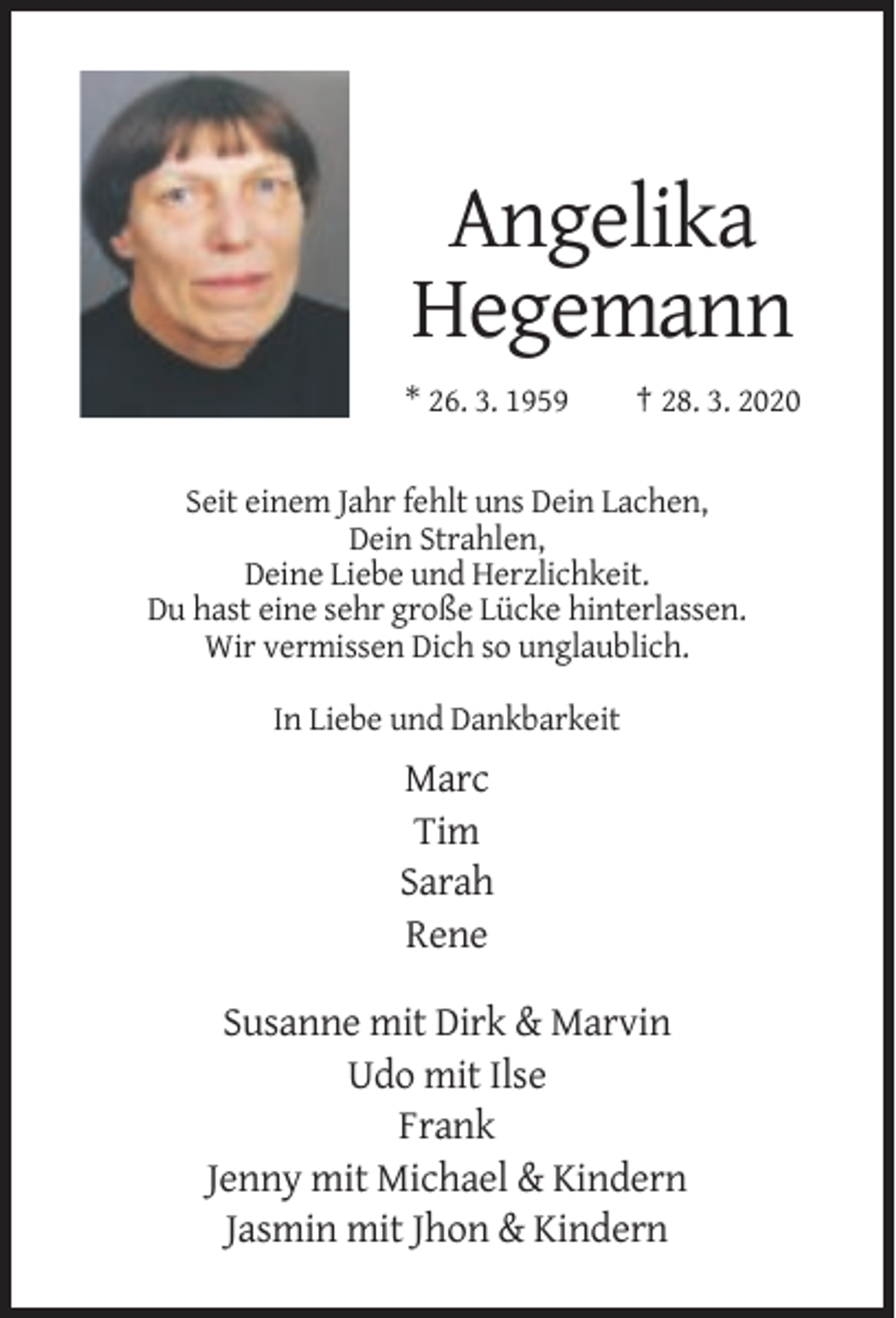 <p>Angelika<br />Hegemann<br />* 26. 3. 1959</p><p>† 28. 3. 2020</p><p>Seit einem Jahr fehlt uns Dein Lachen,<br />Dein Strahlen,<br />Deine Liebe und Herzlichkeit.<br />Du hast eine sehr große Lücke hinterlassen.<br />Wir vermissen Dich so unglaublich.<br />In Liebe und Dankbarkeit</p><p>Marc<br />Tim<br />Sarah<br />Rene<br />Susanne mit Dirk &amp; Marvin<br />Udo mit Ilse<br />Frank<br />Jenny mit Michael &amp; Kindern<br />Jasmin mit Jhon &amp; Kindern</p>
