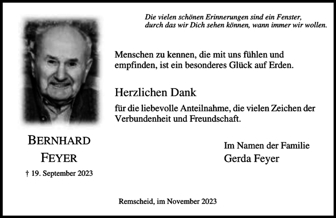 <p>Die vielen schönen Erinnerungen sind ein Fenster,<br />durch das wir Dich sehen können, wann immer wir wollen.</p><p>Menschen zu kennen, die mit uns fühlen und<br />empfinden, ist ein besonderes Glück auf Erden.</p><p>Herzlichen Dank<br />für die liebevolle Anteilnahme, die vielen Zeichen der<br />Verbundenheit und Freundschaft.</p><p>BERNHARD<br />FEYER</p><p>Im Namen der Familie</p><p>Gerda Feyer</p><p>† 19. September 2023<br />Remscheid, im November 2023</p>
