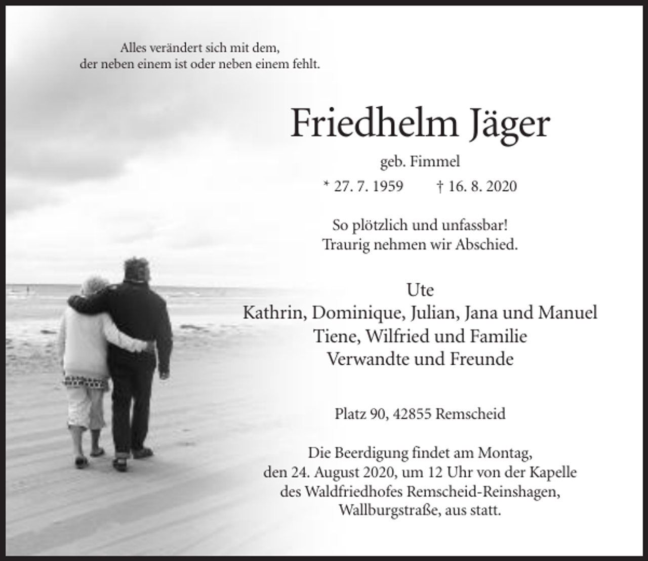 <p>Alles verändert sich mit dem,<br />der neben einem ist oder neben einem fehlt.</p><p>Friedhelm Jäger<br />geb. Fimmel<br />* 27. 7. 1959<br />† 16. 8. 2020<br />So plötzlich und unfassbar!<br />Traurig nehmen wir Abschied.</p><p>Ute<br />Kathrin, Dominique, Julian, Jana und Manuel<br />Tiene, Wilfried und Familie<br />Verwandte und Freunde<br />Platz 90, 42855 Remscheid<br />Die Beerdigung findet am Montag,<br />den 24. August 2020, um 12 Uhr von der Kapelle<br />des Waldfriedhofes Remscheid-Reinshagen,<br />Wallburgstraße, aus statt.</p>