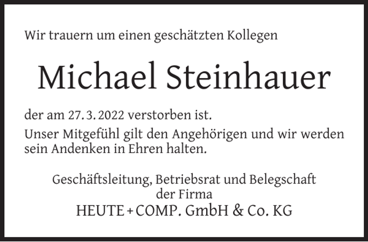 <p>Wir trauern um einen geschätzten Kollegen</p><p>Michael Steinhauer<br />der am 27. 3. 2022 verstorben ist.<br />Unser Mitgefühl gilt den Angehörigen und wir werden<br />sein Andenken in Ehren halten.<br />Geschäftsleitung, Betriebsrat und Belegschaft<br />der Firma</p><p>HEUTE + COMP. GmbH &amp; Co. KG</p>