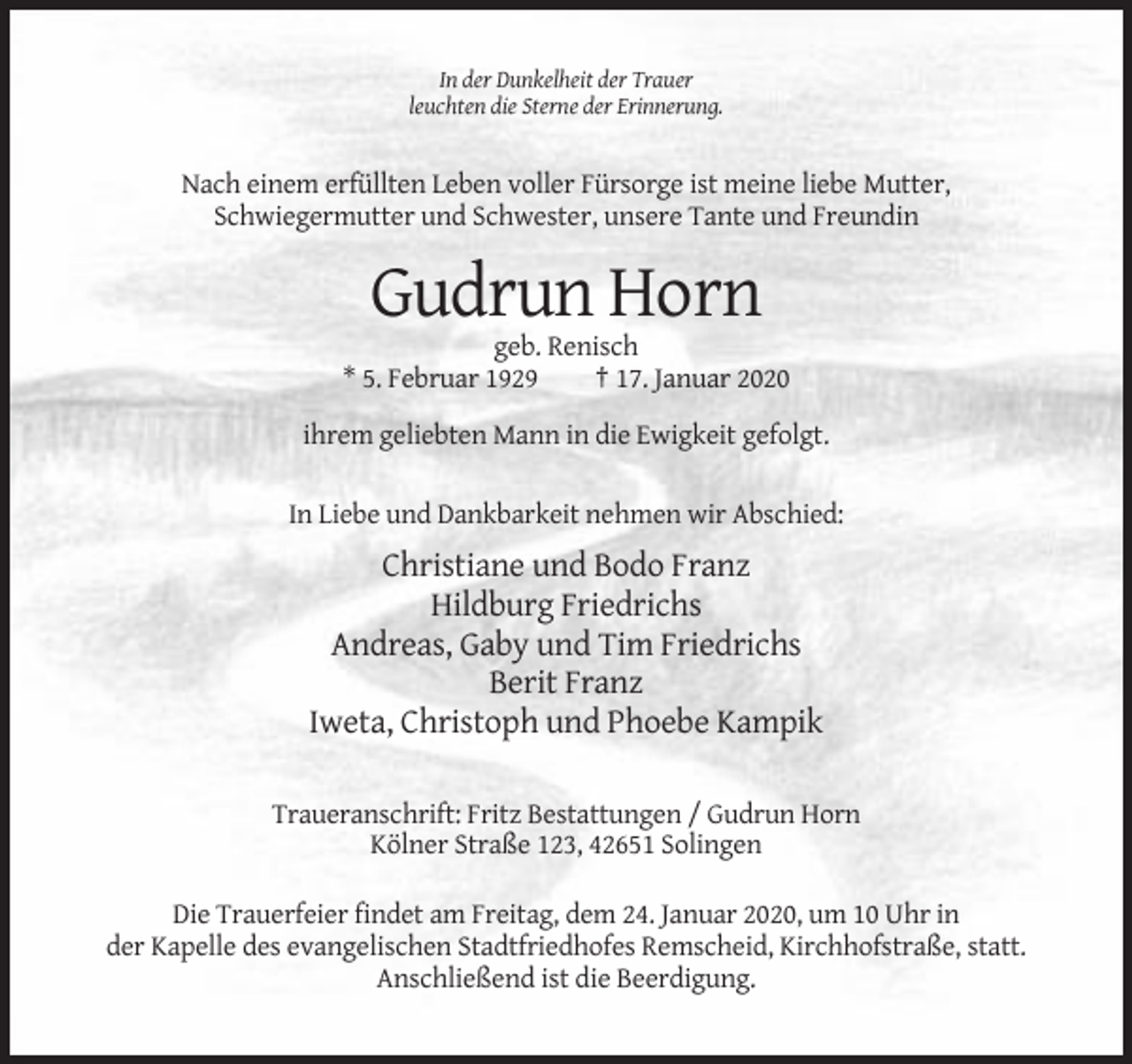 <p>In der Dunkelheit der Trauer<br />leuchten die Sterne der Erinnerung.</p><p>Nach einem erfüllten Leben voller Fürsorge ist meine liebe Mutter,<br />Schwiegermutter und Schwester, unsere Tante und Freundin</p><p>Gudrun Horn<br />geb. Renisch<br />* 5. Februar 1929<br />† 17. Januar 2020<br />ihrem geliebten Mann in die Ewigkeit gefolgt.<br />In Liebe und Dankbarkeit nehmen wir Abschied:</p><p>Christiane und Bodo Franz<br />Hildburg Friedrichs<br />Andreas, Gaby und Tim Friedrichs<br />Berit Franz<br />Iweta, Christoph und Phoebe Kampik<br />Traueranschrift: Fritz Bestattungen / Gudrun Horn<br />Kölner Straße 123, 42651 Solingen<br />Die Trauerfeier findet am Freitag, dem 24. Januar 2020, um 10 Uhr in<br />der Kapelle des evangelischen Stadtfriedhofes Remscheid, Kirchhofstraße, statt.<br />Anschließend ist die Beerdigung.</p>