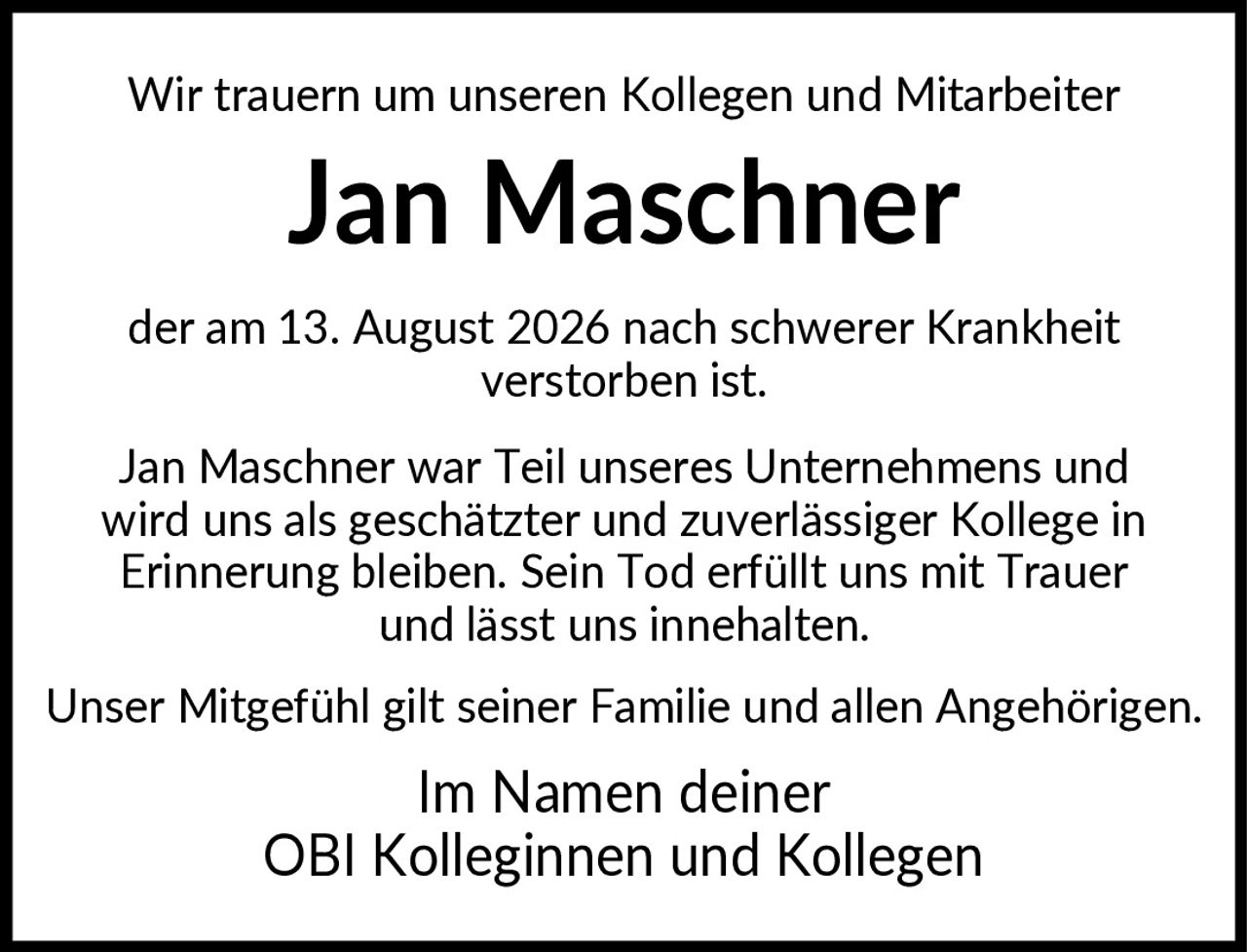 <p>Wir trauern um unseren Kollegen und Mitarbeiter</p>

<p><strong>Jan Maschner</strong></p>

<p>der am 13. August 2026 nach schwerer Krankheit verstorben ist.</p>

<p>Jan Maschner war Teil unseres Unternehmens und wird uns als geschätzter und zuverlässiger Kollege in Erinnerung bleiben. Sein Tod erfüllt uns mit Trauer und lässt uns innehalten.</p>

<p>Unser Mitgefühl gilt seiner Familie und allen Angehörigen.</p>

<p>Im Namen deiner OBI Kolleginnen und Kollegen</p>