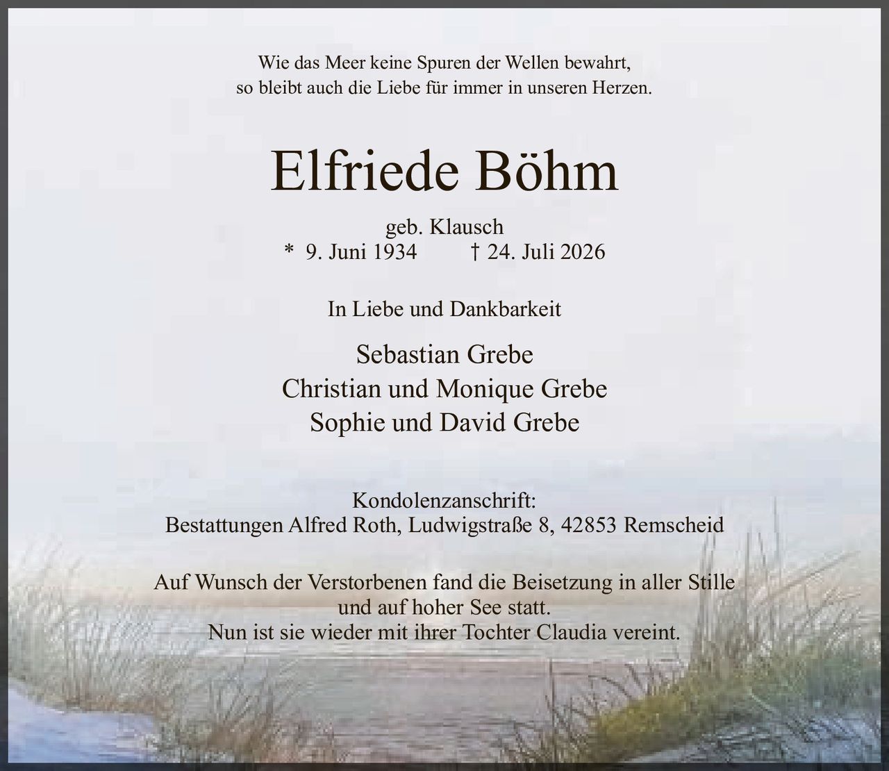 <p>Wie das Meer keine Spuren der Wellen bewahrt,<br>so bleibt auch die Liebe für immer in unseren Herzen.</p><p><strong>Elfriede Böhm</strong><br>geb. Klausch<br>* 9. Juni 1934  † 24. Juli 2026</p><p>In Liebe und Dankbarkeit</p><p>Sebastian Grebe<br>Christian und Monique Grebe<br>Sophie und David Grebe</p><p>Kondolenzanschrift:<br>Bestattungen Alfred Roth, Ludwigstraße 8, 42853 Remscheid</p><p>Auf Wunsch der Verstorbenen fand die Beisetzung in aller Stille<br>und auf hoher See statt.<br>Nun ist sie wieder mit ihrer Tochter Claudia vereint.</p>