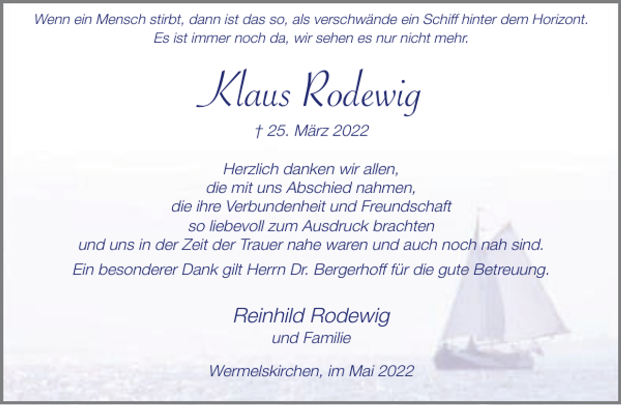 <p>Wenn ein Mensch stirbt, dann ist das so, als verschwände ein Schiff hinter dem Horizont.<br />Es ist immer noch da, wir sehen es nur nicht mehr.</p><p>Klaus Rodewig<br />† 25. März 2022<br />Herzlich danken wir allen,<br />die mit uns Abschied nahmen,<br />die ihre Verbundenheit und Freundschaft<br />so liebevoll zum Ausdruck brachten<br />und uns in der Zeit der Trauer nahe waren und auch noch nah sind.<br />Ein besonderer Dank gilt Herrn Dr. Bergerhoff für die gute Betreuung.</p><p>Reinhild Rodewig<br />und Familie</p><p>Wermelskirchen, im Mai 2022</p>