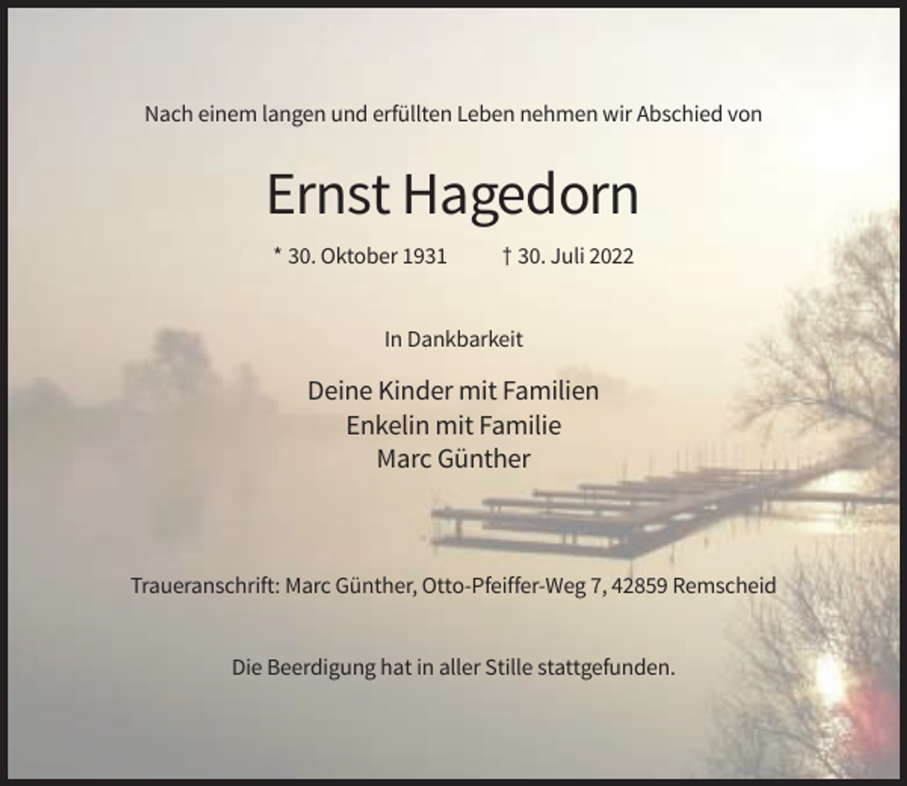 <p>Nach einem langen und erfüllten Leben nehmen wir Abschied von</p><p>Ernst Hagedorn<br />* 30. Oktober 1931</p><p>† 30. Juli 2022</p><p>In Dankbarkeit</p><p>Deine Kinder mit Familien<br />Enkelin mit Familie<br />Marc Günther</p><p>Traueranschrift: Marc Günther, Otto-Pfeiffer-Weg 7, 42859 Remscheid</p><p>Die Beerdigung hat in aller Stille stattgefunden.</p>