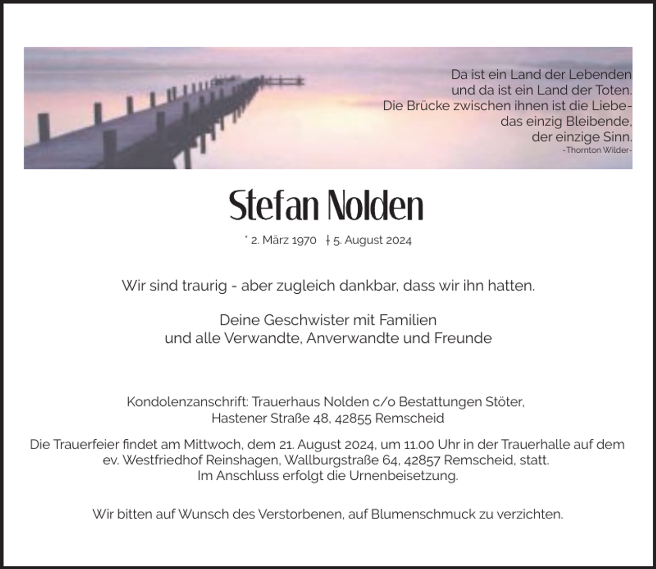 <p>Da ist ein Land der Lebenden<br />und da ist ein Land der Toten.<br />Die Brücke zwischen ihnen ist die Liebedas einzig Bleibende,<br />der einzige Sinn.<br />-Thornton Wilder-</p><p>* 2. März 1970 † 5. August 2024</p><p>Wir sind traurig - aber zugleich dankbar, dass wir ihn hatten.<br />Deine Geschwister mit Familien<br />und alle Verwandte, Anverwandte und Freunde</p><p>Kondolenzanschrift: Trauerhaus Nolden c/o Bestattungen Stöter,<br />Hastener Straße 48, 42855 Remscheid<br />Die Trauerfeier ﬁndet am Mittwoch, dem 21. August 2024, um 11.00 Uhr in der Trauerhalle auf dem<br />ev. Westfriedhof Reinshagen, Wallburgstraße 64, 42857 Remscheid, statt.<br />Im Anschluss erfolgt die Urnenbeisetzung.<br />Wir bitten auf Wunsch des Verstorbenen, auf Blumenschmuck zu verzichten.</p>