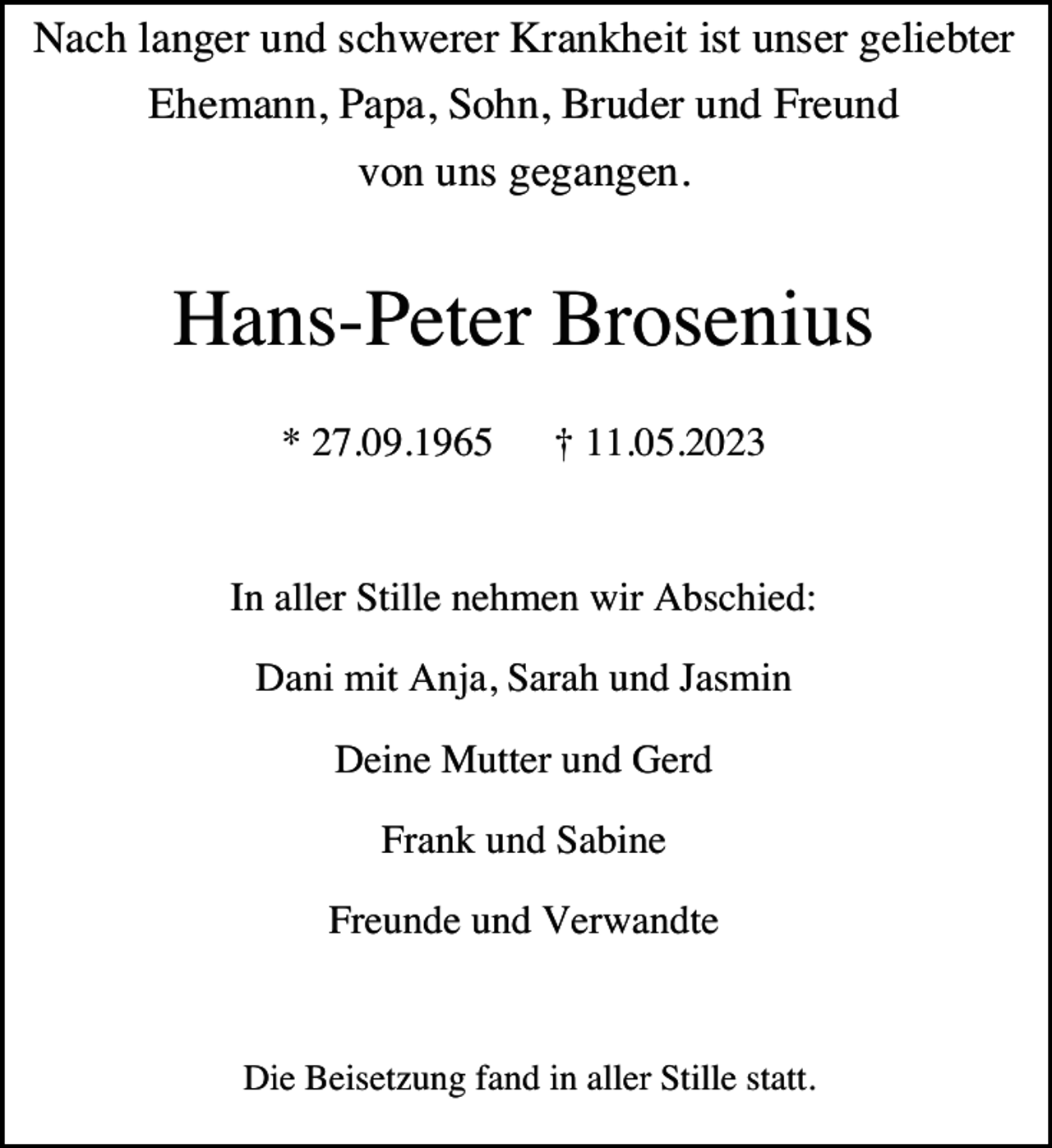 <p>Nach langer und schwerer Krankheit ist unser geliebter<br />Ehemann, Papa, Sohn, Bruder und Freund<br />von uns gegangen.</p><p>Hans-Peter Brosenius<br />* 27.09.1965</p><p>† 11.05.2023</p><p>In aller Stille nehmen wir Abschied:<br />Dani mit Anja, Sarah und Jasmin<br />Deine Mutter und Gerd<br />Frank und Sabine<br />Freunde und Verwandte</p><p>Die Beisetzung fand in aller Stille statt.</p>